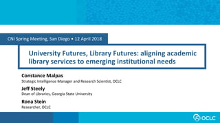 CNI Spring Meeting, San Diego • 12 April 2018
University Futures, Library Futures: aligning academic
library services to emerging institutional needs
Constance Malpas
Strategic Intelligence Manager and Research Scientist, OCLC
Rona Stein
Researcher, OCLC
Jeff Steely
Dean of Libraries, Georgia State University
 