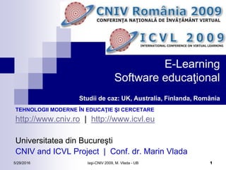 5/29/2016 Iaşi-CNIV 2009, M. Vlada - UB 1
E-Learning
Software educaţional
Studii de caz: UK, Australia, Finlanda, România
TEHNOLOGII MODERNE ÎN EDUCAŢIE ŞI CERCETARE
http://www.cniv.ro | http://www.icvl.eu
Universitatea din Bucureşti
CNIV and ICVL Project | Conf. dr. Marin Vlada
 