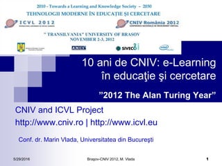 5/29/2016 Braşov-CNIV 2012, M. Vlada 1
10 ani de CNIV: e-Learning
în educaţie şi cercetare
”2012 The Alan Turing Year”
CNIV and ICVL Project
http://www.cniv.ro | http://www.icvl.eu
Conf. dr. Marin Vlada, Universitatea din Bucureşti
 
