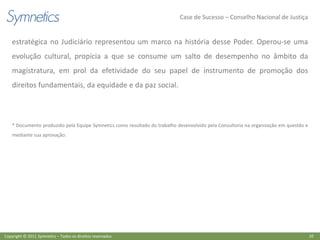 Case de Sucesso – Conselho Nacional de Justiça


    estratégica no Judiciário representou um marco na história desse Poder. Operou-se uma
    evolução cultural, propícia a que se consume um salto de desempenho no âmbito da
    magistratura, em prol da efetividade do seu papel de instrumento de promoção dos
    direitos fundamentais, da equidade e da paz social.



    * Documento produzido pela Equipe Symnetics como resultado do trabalho desenvolvido pela Consultoria na organização em questão e
    mediante sua aprovação.




Copyright © 2011 Symnetics – Todos os direitos reservados                                                                              10
 