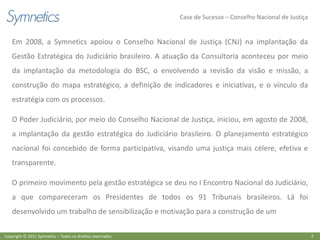 Case de Sucesso – Conselho Nacional de Justiça


    Em 2008, a Symnetics apoiou o Conselho Nacional de Justiça (CNJ) na implantação da
    Gestão Estratégica do Judiciário brasileiro. A atuação da Consultoria aconteceu por meio
    da implantação da metodologia do BSC, o envolvendo a revisão da visão e missão, a
    construção do mapa estratégico, a definição de indicadores e iniciativas, e o vínculo da
    estratégia com os processos.

    O Poder Judiciário, por meio do Conselho Nacional de Justiça, iniciou, em agosto de 2008,
    a implantação da gestão estratégica do Judiciário brasileiro. O planejamento estratégico
    nacional foi concebido de forma participativa, visando uma justiça mais célere, efetiva e
    transparente.

    O primeiro movimento pela gestão estratégica se deu no I Encontro Nacional do Judiciário,
    a que compareceram os Presidentes de todos os 91 Tribunais brasileiros. Lá foi
    desenvolvido um trabalho de sensibilização e motivação para a construção de um

Copyright © 2011 Symnetics – Todos os direitos reservados                                                    2
 