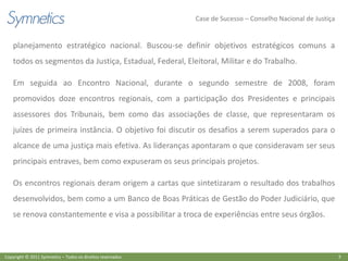 Case de Sucesso – Conselho Nacional de Justiça


    planejamento estratégico nacional. Buscou-se definir objetivos estratégicos comuns a
    todos os segmentos da Justiça, Estadual, Federal, Eleitoral, Militar e do Trabalho.

    Em seguida ao Encontro Nacional, durante o segundo semestre de 2008, foram
    promovidos doze encontros regionais, com a participação dos Presidentes e principais
    assessores dos Tribunais, bem como das associações de classe, que representaram os
    juízes de primeira instância. O objetivo foi discutir os desafios a serem superados para o
    alcance de uma justiça mais efetiva. As lideranças apontaram o que consideravam ser seus
    principais entraves, bem como expuseram os seus principais projetos.

    Os encontros regionais deram origem a cartas que sintetizaram o resultado dos trabalhos
    desenvolvidos, bem como a um Banco de Boas Práticas de Gestão do Poder Judiciário, que
    se renova constantemente e visa a possibilitar a troca de experiências entre seus órgãos.



Copyright © 2011 Symnetics – Todos os direitos reservados                                                    3
 