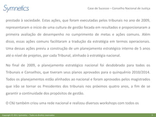 Case de Sucesso – Conselho Nacional de Justiça


    prestado à sociedade. Estas ações, que foram executadas pelos tribunais no ano de 2009,
    representaram o início de uma cultura de gestão focada em resultados e proporcionaram a
    primeira avaliação de desempenho no cumprimento de metas e ações comuns. Além
    disso, essas ações comuns facilitaram a tradução da estratégia em termos operacionais.
    Uma dessas ações previu a construção de um planejamento estratégico interno de 5 anos
    até o nível de projetos, por cada Tribunal, alinhado à estratégia nacional.

    No final de 2009, o planejamento estratégico nacional foi desdobrado para todos os
    Tribunais e Conselhos, que tiveram seus planos aprovados para o quinquênio 2010/2014.
    Todos os planejamentos estão alinhados ao nacional e foram aprovados pelos magistrados
    que irão se tornar os Presidentes dos tribunais nos próximos quatro anos, a fim de se
    garantir a continuidade dos propósitos de gestão.

    O CNJ também criou uma rede nacional e realizou diversos workshops com todos os

Copyright © 2011 Symnetics – Todos os direitos reservados                                                    5
 