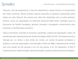 Case de Sucesso – Conselho Nacional de Justiça


    tribunais a fim de proporcionar a troca de experiências e apoio técnico no cumprimento
    das metas nacionais. Nesses eventos estavam presentes os gestores responsáveis pelas
    metas em cada Tribunal. No mesmo ano, além dos workshops com os juízes gestores,
    diversos cursos de capacitação em Balanced Scorecard (BSC) foram realizados para os
    Assessores de Gestão Estratégica, gerando interação e divulgando conhecimento para
    promover a transformação necessária.

    Todo o movimento, incluindo os encontros, workshops, eventos de capacitação e redes, foi
    coordenado pelo Departamento de Gestão Estratégica (DGE) do CNJ. Este departamento é
    liderado por um diretor e dois chefes de núcleo, um núcleo de gestão estratégica e
    projetos e outro de organização e normatização. Criado em 2008, o departamento contava
    com uma equipe de três pessoas e em um ano passou a ter 10 integrantes. O DGE é
    responsável pela implementação, operacionalização e gestão do planejamento estratégico,


Copyright © 2011 Symnetics – Todos os direitos reservados                                                    6
 