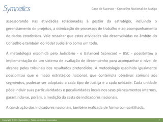 Case de Sucesso – Conselho Nacional de Justiça


    assessorando nas atividades relacionadas à gestão da estratégia, incluindo o
    gerenciamento de projetos, a otimização de processos de trabalho e ao acompanhamento
    de dados estatísticos. Vale ressaltar que estas atividades são desenvolvidas no âmbito do
    Conselho e também do Poder Judiciário como um todo.

    A metodologia escolhida pelo Judiciário - o Balanced Scorecard – BSC - possibilitou a
    implementação de um sistema de avaliação de desempenho para acompanhar o nível de
    alcance pelos tribunais dos resultados pretendidos. A metodologia escolhida igualmente
    possibilitou que o mapa estratégico nacional, que contempla objetivos comuns aos
    segmentos, pudesse ser adaptado a cada tipo de Justiça e a cada unidade. Cada unidade
    pôde incluir suas particularidades e peculiaridades locais nos seus planejamentos internos,
    garantindo-se, porém, a medição da cesta de indicadores nacionais.

    A construção dos indicadores nacionais, também realizada de forma compartilhada,

Copyright © 2011 Symnetics – Todos os direitos reservados                                                    7
 