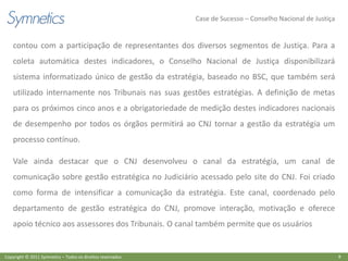 Case de Sucesso – Conselho Nacional de Justiça


    contou com a participação de representantes dos diversos segmentos de Justiça. Para a
    coleta automática destes indicadores, o Conselho Nacional de Justiça disponibilizará
    sistema informatizado único de gestão da estratégia, baseado no BSC, que também será
    utilizado internamente nos Tribunais nas suas gestões estratégias. A definição de metas
    para os próximos cinco anos e a obrigatoriedade de medição destes indicadores nacionais
    de desempenho por todos os órgãos permitirá ao CNJ tornar a gestão da estratégia um
    processo contínuo.

    Vale ainda destacar que o CNJ desenvolveu o canal da estratégia, um canal de
    comunicação sobre gestão estratégica no Judiciário acessado pelo site do CNJ. Foi criado
    como forma de intensificar a comunicação da estratégia. Este canal, coordenado pelo
    departamento de gestão estratégica do CNJ, promove interação, motivação e oferece
    apoio técnico aos assessores dos Tribunais. O canal também permite que os usuários


Copyright © 2011 Symnetics – Todos os direitos reservados                                                    8
 
