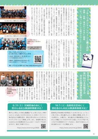 10
ブ
ル
ー
リ
ボ
ン
キ
ャ
ン
ペ
ー
ン
と
冊
子
改
訂
倉
敷
・
長
崎
・
東
京
に
て
B
R
C開
催
『
も
っ
と
知
っ
て
ほ
し
い
大
腸
が
ん
の
こ
と
』
2
0
1
9年
改
訂
版
発
行
胃
癌
学
会
×
C
N
J共
催
第
91回
日
本
胃
癌
学
会
　
市
民
公
開
講
座
開
催
報
告
　
B
R
C（
ブ
ル
ー
リ
ボ
ン
キ
ャ
ラ
バ
ン
）
「
も
っ
と
知
っ
て
ほ
し
い
大
腸
が
ん
の
こ
と
」
は
、
2
0
1
9年
2月
2日
（
土
）
の
岡
山
県
川
崎
医
科
大
学
附
属
病
院
を
皮
切
り
に
、
2月
11日
（
土
）
長
崎
県
長
崎
み
な
と
メ
デ
ィ
カ
ル
セ
ン
タ
ー
、
3月
16
日
（
土
）
は
東
京
医
科
歯
科
大
学
に
て
開
催
し
ま
し
た
。
開
催
後
の
ア
ン
ケ
ー
ト
で
は
、
患
者
さ
ん
・
ご
家
族
・
友
人
、
医
療
関
係
者
が
参
加
さ
れ
、
「
参
加
し
て
よ
か
っ
た
」
、
「
最
新
の
治
療
の
こ
と
が
よ
く
解
っ
た
」
な
ど
の
感
想
が
寄
せ
ら
れ
ま
し
た
。
近
県
か
ら
も
参
加
が
あ
り
、
大
腸
が
ん
に
対
す
る
関
心
の
高
ま
り
を
感
じ
ま
す
。
　
今
後
も
大
腸
が
ん
の
最
新
治
療
や
薬
物
治
療
を
始
め
と
し
て
「
が
ん
と
就
労
」
、
「
が
ん
と
栄
養
」
、
「
ス
ト
ー
マ
に
つ
い
て
」
の
テ
ー
マ
も
引
き
続
き
企
画
に
取
り
入
れ
て
い
き
た
い
と
思
っ
て
い
ま
す
。
こ
れ
か
ら
も
B
R
Cア
ン
バ
サ
ダ
ー
の
先
生
方
を
中
心
に
、
多
く
の
方
に
「
大
腸
が
ん
」
に
つ
い
て
正
し
く
知
っ
　2
0
1
9年
3月
2日
に
、
静
岡
県
総
合
コ
ン
ベ
ン
シ
ョ
ン
施
設
プ
ラ
サ
ヴ
ェ
ル
デ
に
て
、
胃
癌
学
会
と
C
N
Jの
共
催
で
、
第
91回
日
本
胃
癌
学
会
市
民
公
開
講
座
「
み
ん
な
で
考
え
よ
う
、
胃
が
ん
の
サ
バ
イ
バ
ー
シ
ッ
プ
」
を
開
催
し
ま
し
た
。
会
長
の
寺
島
雅
典
先
生
か
ら
の
ご
挨
拶
、
静
岡
が
ん
セ
ン
タ
ー
の
小
野
裕
之
先
生
、
幕
内
梨
恵
先
生
、
安
井
博
史
先
生
よ
り
基
調
講
演
、
社
会
福
祉
士
の
高
田
由
香
さ
ん
よ
り
が
ん
相
談
支
援
に
つ
い
て
の
講
演
後
、
さ
と
う
宗
幸
さ
ん
に
よ
る
ミ
ニ
コ
ン
サ
ー
ト
を
挟
み
、
後
半
は
胃
が
ん
サ
バ
イ
バ
ー
の
高
橋
和
奈
さ
ん
、
轟
浩
美
さ
ん
、
吉
川
佑
人
さ
ん
、
谷
川
信
治
さ
ん
を
交
え
、
意
見
交
換
を
行
い
ま
し
た
。
更
に
客
席
の
参
加
者
の
意
見
が
ス
ク
リ
ー
ン
へ
反
映
す
る
ア
ナ
ラ
イ
ザ
ー
シ
ス
テ
ム
を
使
用
し
た
デ
ィ
ス
カ
ッ
シ
ョ
ン
は
初
の
試
み
で
し
た
が
大
変
好
評
で
し
た
。
学
会
へ
期
待
す
る
こ
と
を
話
し
合
い
、
患
者
と
医
療
者
が
協
力
し
て
い
く
こ
と
で
将
来
の
胃
癌
治
療
は
進
む
こ
と
を
皆
が
強
く
認
識
し
た
市
民
公
開
講
座
と
な
り
ま
し
た
。
て
い
た
だ
く
た
め
B
R
C市
民
公
開
講
座
を
開
催
し
ま
す
。
　
2
0
1
9年
11月
30日
（
土
）
福
島
県
い
わ
き
市
、
2
0
2
0年
2月
15日
（
土
）
福
岡
県
久
留
米
市
に
て
開
催
が
決
定
し
て
い
ま
す
。
ぜ
ひ
、
ご
参
加
く
だ
さ
い
。
　
冊
子
『
も
っ
と
知
っ
て
ほ
し
い
大
腸
が
ん
の
こ
と
』
が
3月
に
改
訂
さ
れ
ま
し
た
。
C
N
Jの
W
E
B
サ
イ
ト
よ
り
ダ
ウ
ン
ロ
ー
ド
で
き
ま
す
。
日
々
進
歩
し
て
い
る
大
腸
が
ん
の
治
療
の
こ
と
や
薬
物
療
法
の
こ
と
な
ど
最
新
情
報
が
反
映
さ
れ
て
い
ま
す
。
ぜ
ひ
、
ご
活
用
く
だ
さ
い
。
もっと知ってほしい大腸がんのこと 2019in 倉敷
もっと知ってほしい大腸がんのこと 2019in 長崎
もっと知ってほしい
大腸がんのこと 2019 in
東京
第 91 回
日本胃癌学会市民
公開講座
登壇者一同
ブルーリボンキャラバン～
もっと知ってほしい大腸がんのこと 2019
いわき｜2019 年 11 月 30 日 ( 土 )
いわき産業創造館 企画展示ホール
久留米｜2020 年 2 月15 日 ( 土 )
久留米大学旭町キャンパス筑水会館
冊子・イベントについて詳しくは→ http://www.cancernet.jp/brc/
8/31（土）宮城県仙台市にて
胃がん市民公開講座開催決定！
10/5（土）島根県出雲市にて
消化器がん市民公開講座開催決定！
胃がんに特化した市民公開講座「もっと知ってほしい胃が
んのこと in 仙台」を 8 月 31 日（土）に、日本イーライリリー
株式会社より協賛を受け、東北大学川内キャンパス内マル
チメディアホールにて開催します。また、宮城県の皆さん
にはおなじみの高橋佳生さんによるトーク＆ライブもあり
ますので、是非ご来場ください。
島根県立中央病院大研修室にて 10 月 5 日（土）に「もっ
と知ってほしい消化器がんのこと 島根」を開催します。テー
マは胃がん、大腸がん、消化器がんの最新薬物とゲノム、
がんと栄養について分かりやすくお話しいただく予定です。
これまでの疾患別セミナーではなく、初めての試みとして
消化器がんをテーマに開催します。
https://www.cancernet.jp/26842https://www.cancernet.jp/26826
セミナー動画は、BRC 特設サイトで
無料で視聴できます。
 