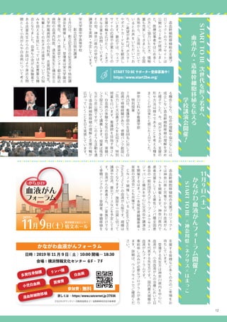12
　
造
血
幹
細
胞
移
植
総
合
支
援
プ
ロ
ジ
ェ
ク
ト
の
ウ
ェ
ブ
サ
イ
ト
は
公
開
か
ら
1年
が
経
過
し
ま
し
た
。
医
療
従
事
者
を
は
じ
め
多
く
の
方
に
ご
協
力
い
た
だ
き
、
情
報
量
も
充
実
し
て
き
ま
し
た
。
全
国
各
地
か
ら
、
ご
活
用
い
た
だ
い
て
い
る
と
お
声
を
い
た
だ
い
て
お
り
、
ご
希
望
が
あ
れ
ば
、
ポ
ス
タ
ー
や
ポ
ス
ト
カ
ー
ド
な
ど
を
郵
送
し
て
い
ま
す
。
最
近
で
は
、
ウ
ェ
ブ
サ
イ
ト
の
応
援
や
企
業
と
し
て
の
支
援
の
輪
を
広
げ
た
く
、
さ
ま
ざ
ま
な
企
業
を
訪
問
し
て
い
ま
す
。
そ
の
他
、
神
奈
川
県
内
の
学
校
で
講
演
会
を
実
施
・
予
定
し
て
い
ま
す
。
る
機
会
と
な
り
、
社
会
の
理
解
や
協
力
な
し
に
は
成
立
し
な
い
造
血
幹
細
胞
移
植
の
理
解
を
深
め
た
様
子
で
し
た
。
今
、
何
が
で
き
る
か
、
支
援
の
形
や
方
法
は
様
々
で
あ
る
こ
と
を
考
え
る
種
を
ま
く
こ
と
が
出
来
た
と
感
じ
た
１
日
で
し
た
。
神
奈
川
工
科
大
学
看
護
学
部
　
　
　
特
別
授
業
7月
25日
、
看
護
学
部
の
生
徒
88名
に
対
し
て
白
血
病
で
移
植
経
験
が
あ
り
、
骨
髄
バ
ン
ク
創
設
に
ご
尽
力
し
た
大
谷
貴
子
さ
ん
を
お
招
き
し
、
特
別
授
業
を
行
い
ま
す
。
看
護
師
を
目
指
す
皆
さ
ん
に
、
白
血
病
の
体
験
や
女
性
の
妊
孕
性
、
骨
髄
バ
ン
ク
設
立
に
つ
い
て
講
義
し
ま
す
。
授
業
は
残
念
な
が
ら
非
公
開
で
す
が
、
こ
の
よ
う
な
活
動
を
通
し
て
造
血
幹
細
胞
移
植
の
理
解
と
支
援
の
輪
が
広
が
っ
て
い
く
こ
と
を
日
々
実
感
し
て
い
ま
す
。
STARTTOBE
次
世
代
を
担
う
若
者
へ
　
　
血
液
が
ん
・
造
血
幹
細
胞
移
植
を
伝
え
る
　
　
　
　
　
　
　
　
　
　
　
　
　
学
校
講
演
会
開
催
！
11月
9日
(土)
　
か
な
が
わ
血
液
が
ん
フ
ォ
ー
ラ
ム
開
催
！
　
　
STARTTOBE
×
神
奈
川
県
×
ネ
ク
サ
ス
×
は
ま
っ
こ
　
造
血
幹
細
胞
移
植
総
合
支
援
プ
ロ
ジ
ェ
ク
ト
で
は
神
奈
川
県
と
共
催
で
か
な
が
わ
血
液
が
ん
フ
ォ
ー
ラ
ム
を
開
催
し
ま
す
。
神
奈
川
県
内
で
患
者
支
援
を
し
て
い
る
悪
性
リ
ン
パ
腫
全
国
患
者
会
の
一
般
社
団
法
人
グ
ル
ー
プ
・
ネ
ク
サ
ス
・
ジ
ャ
パ
ン
と
横
浜
を
中
心
に
交
流
会
や
講
演
会
を
開
催
す
る
は
ま
っ
こ
(
多
発
性
骨
髄
腫
患
者
・
家
族
の
交
流
会
)
と
も
共
催
で
す
。
　
C
N
Jで
開
催
し
て
い
る
JapanCancer
Forum(
J
C
F
)
の
血
液
が
ん
版
で
す
。
規
模
は
小
さ
く
な
り
ま
す
が
、
施
設
を
一
日
貸
し
切
っ
て
講
演
や
交
流
、
展
示
ブ
ー
ス
な
ど
を
予
定
し
て
ま
す
。
血
液
が
ん
の
患
者
さ
ん
、
ご
家
族
だ
け
で
な
く
骨
髄
バ
ン
ク
の
ド
ナ
ー
登
録
者
、
骨
髄
移
植
を
栄
光
学
園
中
学
高
等
学
校
　
　
　
　
創
立
記
念
日
特
別
講
演
6月
21日
、
創
立
記
念
日
の
記
念
式
典
で
特
別
講
演
会
を
開
催
し
ま
し
た
。
登
壇
者
は
栄
光
学
園
出
身
で
現
在
、
が
ん
・
感
染
症
セ
ン
タ
ー
都
立
駒
込
病
院
の
血
液
内
科
医
、
遠
矢
嵩
先
生
と
横
浜
市
立
大
学
附
属
病
院
の
小
児
科
医
、
吉
富
誠
弘
先
生
。
先
輩
と
し
て
の
生
き
方
は
進
学
に
つ
い
て
の
悩
み
を
抱
え
る
生
徒
に
と
っ
て
は
大
変
貴
重
な
機
会
と
な
り
ま
し
た
。
自
身
も
小
児
が
ん
体
験
者
で
あ
る
吉
富
先
生
か
ら
の
お
話
は
よ
り
身
近
な
問
題
と
し
て
小
児
が
ん
や
白
血
病
に
つ
い
て
考
え
START TO BE サポーター登録募集中！
https://www.start2be.org/
血液がん
フォーラム
かながわ
11月 9日（土）情文ホール
横浜情報文化センター
2019年
2019
支
援
す
る
皆
様
な
ど
多
く
の
方
の
ご
来
場
を
お
待
ち
し
て
い
ま
す
。
　
登
壇
す
る
先
生
方
は
神
奈
川
県
内
を
中
心
に
、
血
液
が
ん
、
小
児
血
液
が
ん
の
治
療
に
お
い
て
日
本
を
代
表
す
る
先
生
方
で
す
。
国
内
最
大
規
模
の
血
液
が
ん
フ
ォ
ー
ラ
ム
で
す
。
事
前
申
し
込
み
が
必
要
な
プ
ロ
グ
ラ
ム
が
あ
り
ま
す
。
詳
細
は
、
ウ
ェ
ブ
サ
イ
ト
で
ご
確
認
く
だ
さ
い
。
造血幹細胞移植
白血病リンパ腫
多発性骨髄腫
小児白血病 医療費
かながわ血液がんフォーラム
日時：2019 年 11 月 9 日 ( 土 ) 10:00 開場～ 18:30
会場：横浜情報文化センター ６F・７F
かながわボランタリー活動推進基金 21 協働事業負担金対象事業
参加費 : 無料
詳しくは→ https://www.cancernet.jp/27036
 