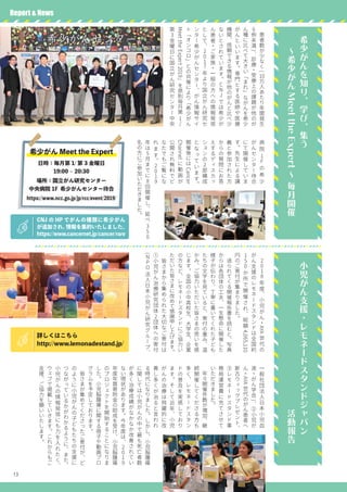 13
病
院
1
Fの
希
少
が
ん
セ
ン
タ
ー
待
合
に
て
開
催
し
て
い
ま
す
。
先
生
に
よ
る
講
義
と
参
加
さ
れ
た
方
か
ら
の
質
問
に
お
答
え
す
る
デ
ィ
ス
カ
ッ
シ
ョ
ン
の
2部
構
成
と
な
っ
て
い
ま
す
。
開
催
後
に
は
Cancer
Channel
に
動
画
が
公
開
さ
れ
無
料
で
ど
な
た
で
も
ご
覧
に
な
れ
ま
す
。
2
0
1
9
年
は
5月
ま
で
に
8回
開
催
し
、
延
べ
3
5
0
名
の
方
に
ご
参
加
い
た
だ
き
ま
し
た
。
希
少
が
ん
を
知
り
、
学
び
、
集
う
　
～
希
少
が
ん
MeettheExpert
～
毎
月
開
催
小
児
が
ん
支
援
・
レ
モ
ネ
ー
ド
ス
タ
ン
ド
ジ
ャ
パ
ン
　
　
　
　
　
　
　
　
　
　
　
　
　
　
　
　
　
活
動
報
告
　
患
者
数
が
少
な
く
(
10万
人
あ
た
り
年
間
発
生
6例
未
満
)
、
診
療
・
受
療
上
の
課
題
が
他
の
が
ん
種
に
比
べ
て
大
き
い
「
ま
れ
」
な
が
ん
を
希
少
が
ん
と
い
い
ま
す
。
専
門
と
す
る
医
師
や
医
療
機
関
、
信
頼
で
き
る
情
報
が
他
の
が
ん
と
比
べ
少
な
い
と
さ
れ
て
い
ま
す
。
C
N
Jで
は
希
少
が
ん
患
者
・
ご
家
族
・
一
般
の
方
へ
の
情
報
発
信
と
し
て
、
2
0
1
7年
よ
り
国
立
が
ん
研
究
セ
ン
タ
ー
希
少
が
ん
セ
ン
タ
ー
、
が
ん
情
報
サ
イ
ト
「
オ
ン
コ
ロ
」
と
の
共
催
に
よ
り
「
希
少
が
ん
MeettheExpert2019
」
を
原
則
毎
月
第
1
/
第
3金
曜
日
に
国
立
が
ん
研
究
セ
ン
タ
ー
中
央
　2
0
1
8年
度
、
小
児
が
ん
・
AYA
世
代
の
が
ん
支
援
の
レ
モ
ネ
ー
ド
ス
タ
ン
ド
は
全
国
約
1
5
0か
所
で
開
催
さ
れ
、
総
額
4,065,110
円
の
ご
寄
付
が
集
ま
り
ま
し
た
。
　
送
ら
れ
て
く
る
開
催
報
告
書
を
読
む
と
、
写
真
か
ら
は
各
団
体
の
工
夫
、
一
生
懸
命
に
開
催
し
た
様
子
が
伝
わ
り
、
丁
寧
に
書
い
て
く
れ
た
子
ど
も
た
ち
の
文
字
を
見
て
い
る
と
、
寄
付
の
重
み
、
温
か
み
、
ご
協
力
い
た
だ
い
た
皆
さ
ま
の
思
い
を
感
じ
ま
す
。
全
国
の
小
中
高
校
生
、
大
学
生
、
企
業
の
方
な
ど
、
レ
モ
ネ
ー
ド
ス
タ
ン
ド
に
ご
協
力
い
た
だ
い
た
皆
さ
ま
に
改
め
て
感
謝
申
し
上
げ
ま
す
。
　
皆
さ
ま
か
ら
集
め
ら
れ
た
大
切
な
ご
寄
付
は
①
小
児
が
ん
治
療
研
究
団
体
2団
体
へ
の
寄
付
(
N
P
O法
人
日
本
小
児
が
ん
研
究
グ
ル
ー
プ
、
Report & News
CNJ の HP でがんの種類に希少がん
が追加され、情報を集約いたしました。
https://www.cancernet.jp/cancer/rare
詳しくはこちら
http://www.lemonadestand.jp/
一
般
社
団
法
人
日
本
小
児
血
液
・
が
ん
学
会
)
、
②
小
児
が
ん
・
AYA
世
代
の
が
ん
患
者
へ
新
古
ウ
ィ
ッ
グ
プ
レ
ゼ
ン
ト
、
③
レ
モ
ネ
ー
ド
ス
タ
ン
ド
事
務
局
運
営
費
に
充
て
さ
せ
て
い
た
だ
き
ま
し
た
。
　
年
々
開
催
件
数
が
増
加
、
継
続
開
催
し
て
く
だ
さ
る
方
も
多
く
、
レ
モ
ネ
ー
ド
ス
タ
ン
ド
の
普
及
を
実
感
し
て
お
り
ま
す
。
そ
し
て
近
年
、
小
児
が
ん
の
治
療
は
飛
躍
的
に
改
善
し
多
く
が
治
る
と
言
わ
れ
る
時
代
に
な
り
ま
し
た
。
し
か
し
、
小
児
脳
腫
瘍
に
関
し
て
は
小
児
が
ん
の
中
で
最
も
死
亡
者
数
が
多
く
治
療
成
績
が
な
か
な
か
改
善
さ
れ
て
い
な
い
現
状
が
あ
り
ま
す
。
今
年
度
は
、
2
0
1
9
年
度
年
賀
寄
附
金
の
助
成
を
受
け
、
小
児
脳
腫
瘍
の
プ
ロ
ジ
ェ
ク
ト
を
開
始
す
る
こ
と
に
な
り
ま
し
た
。
小
児
脳
腫
瘍
に
関
す
る
冊
子
や
動
画
プ
ロ
グ
ラ
ム
を
予
定
し
て
お
り
ま
す
。
　
皆
さ
ま
が
集
め
て
く
だ
さ
っ
た
ご
寄
付
が
、
ど
の
よ
う
に
小
児
が
ん
の
子
ど
も
た
ち
の
支
援
に
つ
な
が
っ
て
い
る
か
が
わ
か
る
よ
う
に
、
ま
た
、
小
児
が
ん
の
情
報
発
信
に
も
力
を
入
れ
た
く
、
ウ
ェ
ブ
で
掲
載
し
て
い
き
ま
す
。
こ
れ
か
ら
も
ご
支
援
、
ご
協
力
を
願
い
い
た
し
ま
す
。
希少がん Meet the Expert
日時：毎月第 1/ 第 3 金曜日
19:00 ~ 20:30
場所：国立がん研究センター
中央病院 1F 希少がんセンター待合
https://www.ncc.go.jp/jp/rcc/event/2019/
 