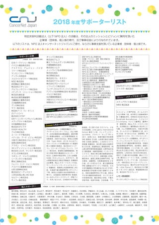 18
2018 年度サポーターリスト
特定非営利活動法人（以下 NPO 法人）の活動は、その法人のミッションとビジョンに賛同を頂いた
企業様・団体様、個人様の寄付、及び事業収益により行なわれています。
以下のリストは、NPO 法人キャンサーネットジャパンにご寄付、ならびに事業支援を頂いている企業様・団体様・個人様です。
Supporter　サポーター企業
Supporter　個人サポーター
Lemonade レモネードスタンド実施サポーター
Media　メディアサポーター
Media　助成金
Nonprofit　非営利組織サポーター
日本イーライリリー株式会社
バイエル薬品株式会社
アステラス・アムジェン・バイオ
ファーマ株式会社
ヤンセンファーマ株式会社
アッヴィ合同会社
メルクバイオファーマ株式会社
MSD 株式会社
武田薬品工業株式会社
株式会社メディコン
アルフレッサファーマ株式会社
メディデータ・ソリューションズ株式会社
株式会社資生堂
株式会社東京義髪整形
大鵬薬品工業株式会社
久光製薬株式会社
グンゼ株式会社
ヤフー株式会社
株式会社アース・ワン・オフィス
ZS アソシエイツ
株式会社 STSP
日本ベーリンガーインゲルハイム株式会社
メディアサイト株式会社
中外製薬株式会社
株式会社ダイアナ
VIVER HEALTH
テルモ株式会社
エーツーケア株式会社
メディカル・データ・ビジョン株式会社
大阪ガス株式会社ともしびクラブ
金原出版株式会社
アラガン・ジャパン株式会社
3H メディソリューション株式会社
株式会社コルボ、サンスター株式会社
ネスレ日本株式会社
ラボコープ・ジャパン合同会社
リーズンホワイ株式会社
興栄工業株式会社
ジョンソン・エンド・ジョンソン株式会社
アステラス製薬株式会社
UBS 証券株式会社
株式会社ピーアンドエフ
三井住友海上あいおい生命
セルジーン株式会社
サノフィ株式会社
認定 NPO 法人西日本がん研究機構認定
認定 NPO 法人淡海かいつぶりセンター
青木美帆、明石みき、秋山弘樹、秋山正子、厚地孝子、荒井昌子、荒木紀子、安藤美江、石井理裕、伊藤栄次、井上弘毅、井ノ口将樹、イノマタカズオ、今井順子、藺牟田忠男、
岩城久美、岩田圭子、岩谷綾子、臼井敏之、浦谷貴子、江越洋二、蝦名章、木康生、大久保舞、大谷拓也、奥村喜代、小澤公弘、小田毅、加島徹、勝田文一、勝藤文恵、加藤照雄、
狩野敏也、加納正俊、川越央子、川原真理子、岸本大輔、木全裕子、君塚靖、久保宏史、久米真、桑原澄恵、小鹿学、小林貴世三、小谷野雅明、近藤恒徳、酒田亜希、櫻洋一郎、
渋谷昌三、白川光政、白鳥由加里、　瀬尾美智子、高田八千代、竹内啓一、武田高徳、武田正子、田島玄太郎、田中友恵、田中由美、長明美、坪内扶美、堂前直美、中島陽一郎、
長野正章、成田正章、西正、西村健史、野澤桂子、野中淳子、橋本かほる、花岡朋和、浜本康夫、平井康晴、福田文子、藤原優子、船木春仁、保科ゆい子、堀江重郎、本間美
奈子、前田広道、前田利文、松田芳典、松本武嗣、三澤潤、水八寿裕、水野和枝、湊佳代、村松昌代、守田亮、八木久美子、山口勝己、山﨑明子、山本由美、横田幸子、吉岡
拓耶、吉原早苗、吉村寛子、和田詠太、和田美寿枝、渡辺厚こ、藤永史子
メディアサイト株式会社
MBS 毎日放送
かながわボランタリー活動推進基金 21
ファイザー株式会社
レモン原液提供：
ポッカサッポロフード＆ビバレッジ株式会社
OrangeHouse、小規模多機能センター・
デイサービスセンター「りん」、古山 裕美
子、此花区梅香地域活動協議会、島田市障
がい者福祉連絡会、山江村教育委員会 社
会教育係、AMAYAKA(w)、新見公立短期
大学、Team WAA!、2018 みんなでレ
モネードスタンド大作戦目指せ 47 都道府
県 in 多摩実行委員会、株式会社キャリア・
マム コワーキング CoCo プレイス、コマ
ニー株式会社、新潟県立国際情報高校、熊
本大学医学部付属病院がんセンター、学
校法人 広島府中教会学校 こばと幼稚園、
SoMe（わたしらしい）、みきそだて、岡
山県喫茶飲食生活衛生同業組合 京橋朝市
出店事業、岡山レモネードスタンドの会、
サニーサイドインターナショナルスクー
ル 保護者会、青森県立木造高等学校 JRC
部、北海道千歳北陽高等学校 ボランティ
ア部、新見公立短期大学幼児教育学科 八
尋ゼミ、北海道旭川東高等学校 英語部、
みぃみのレモネードスタンド、伊勢アイ
ラ、すまいるふらの、日本医科大学千葉北
※掲載順：五十音順・敬称略※掲載のご許可をいただいている方のみのご紹介です。
※掲載順：寄付・事業支援の規模
※掲載順不同
※掲載順不同
※掲載順不同
※掲載順不同
オリンパス株式会社
株式会社アムコ
富士フイルムメディカル株式会社
大塚製薬株式会社
株式会社ツムラ
メットライフ生命保険株式会社
株式会社洛兆
味の素株式会社
株式会社パル・オネスト
株式会社ヤクルト本社
株式会社グローバルウェイ
ソフトバンク株式会社
フレイザーズホスピタリティジャパン株式会社
アフラック生命保険株式会社 埼玉西支社
イルミナ株式会社
丸井健康保険組合
大阪ガスビジネスクリエイト株式会社
有限会社パーシモン
認定 NPO 法人希望の会
中皮腫・アスベスト・疾患・患者と家族の会
NPO 法人腺友倶楽部
NPO 法人エンパワリング ブレストキャンサー /
E-BeC
NPO 法人ブレイブサークル運営委員会
NPO 法人婦人科悪性腫瘍研究機構
NPO 法人日本がん・生殖医療学会
NPO 法人肺がん患者の会 ワンステップ
NPO 法人日本小児がん研究グループ
NPO 法人日本医療政策機構
NPO 法人臨床血液・腫瘍研究会
公益財団法人前立腺研究財団
公益財団法人日本オストミー協会
一般社団法人くすりの適正使用協議会
一般社団法人 MDRT 日本会
一般社団法人日本がん医療翻訳アソシエイツ
第 60 回日本小児血液・がん学会学術集会
一般社団法人日本小児・血液がん学会
一般社団法人日本皮膚悪性腫瘍学会
第 91 回日本胃癌学会総会
一般社団法人日本内科学会
一般社団法人日本外科学会
日本がん免疫学会
LAVENDER RING
相模原市
大和市（大和市立病院）
藤沢市（藤沢市民病院）
東京医科歯科大学医学部附属病院
がん研究会有明病院
総病院、花と香りの店 カモマイル、とな
み元気道場、Little gems International
School 東京ベイ校、ジェイアンドケー
soi-mēme、プラネット・キッズ TRY ☆
SKY、金澤ともか、晃華学園中学校高等
学校 愛晃会 文化部、山形県立新庄北高等
学校 文芸部 ( 語学班 )、とみおかスマイル
保育園 保護者会、埼玉県立越谷北高等学
校 ESS 部、宮城県仙台二華高等学校、岡
山県玉野市愛育委員協議会 玉野市田井地
区 愛育委員、尚絅学院高校 インターアク
トクラブ、神奈川県立横浜国際高等学校
インターアクトクラブ、晃華学園 小学校、
眞田幸未、盛岡公務員法律専門学校、柏
本果林、加藤美和、花巻東高等学校 2 年
D 組、ぽっかぽかはうす、都立国際高等
学校 国際協力ボランティア同好会、大分
大学付属病院小児科親の会 BLUE STAR、
新潟青陵大学短期大学部 高橋ゼミ 2 年
生、茂原北稜高等学校 2 年 D 組、昭和女
子大学付属昭和高等学校、カリタス女子
中学高等学校、横浜英和小学校、千葉大
学医学部、相良可奈絵、石田奈緒、アル
スコンピュータ専門学校、ガールスカウ
ト石川県第 7 団、岩手県立久慈東高等学
校 介護福祉系列、合同会社 EDGEHAUS
Run&Cafē BunnyBurrow、こどもスマ
イル kimama、れいこう麗澤会、麗澤中
学・高等学校、岡山レモネードスタンドの
会、社会福祉法人 遍照福祉会 四日市こど
も園、エムズ保険株式会社、大阪のぞみ教
会、ガールスカウト千葉県第 91 団、ゆう
ゆうの会・ゆうゆうひろば、忽那博司、学
生団体マイハウス、サニーサイドインター
ナショナルスクール保護者会、ぱくぱくス
キップ、レゴリスメディカルビューティー、
日本女子大学 講習栄養学研究室、早稲田
速記医療福祉専門学校、池本慎也、島根大
学医学部付属病院、ここ☆ちあーず、山梨
県北杜市立須玉小学校、岡山県井原市立
高等学校、LEMONA DESIGN 株式会社、
認定こども園 宮の台幼稚園、積水ハウス
( 株 ) 横浜北シャーメゾン支店、山形明正
高等学校 インターアクト部、大社の杜み
しま、一般社団法人キャンサーペアレンツ、
Somethingone、橋本市立あやの台小学
校、Little Pianist ♪、株式会社さわや書
店 イオンタウン釜石店、東急建設株式会
社、株式会社 PS ビバレッジ
済生会横浜市南部病院
群馬県立がんセンター
横須賀共済病院
長崎みなとメディカルセンター
国立がん研究センター中央病院
横浜市立市民病院
藤沢市立看護専門学校
わいわい子ども食堂
 