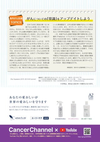 　日本では死亡原因の第 1 位（米
国では 心 疾 患に次いで第 2 位）
のがん。そのせいか、今も「がんは死の宣告」と考える
人がいます。がん治療は飛躍的に進歩しているのに、昔
のイメージがそのまま残っているほか、がんにかかった人
の体験も一人ひとり違うので、「今はこうだ」と一般化で
きないことも理由の一つかもしれません。
　しかし米国国立がん研究所（NCI）によれば、1975
年 の すべ ての が ん の 5 年 生 存 率 は 49% でした が、
2014 年 の段 階 では 69 ％と大 幅に改 善しています。
2019 年の年次報告書でも、20 歳から 49 歳の年齢層
では、2012 から 2016 年にかけて、がんによる死亡率
は男性で一年につき 2.3%、女性で 1.7％の割合で減少
し続けたことがわかりました。
　今は「がんは死の宣告ではない」というのが、常識です。
家族にがん患者がいれば、自分もがんになる可能性が高
いと考える人も多いようですが、NCI によれば、有害な遺
伝子変異によって引き起こされるのは、がんのうち 5％～
10％とごく一部。残りの 9 割以上のがんは加齢や喫煙と
いった環境要因で、近年は肥満や運動不足もリスク要因
だといいます。また、ポジティブ、ネガティブといった心
のあり方が、がんの発症やがんによる死亡リスクに関与す
るという科学的な証拠も、現在のところはありません。
　一方、米国でもがん患者や家族の間で混同が多いのが、
緩和（Palliative）ケアとホスピス（Hospice）ケアです。
両方とも生活の質（QOL）を重視したケアですが、緩和
ケアは患者が QOL を維持しつつ治療を受けられるよう
に、必要に応じて治療のどの段階でも活用すべきもので
す。一方、ホスピスケアは病気が進行し、積極的治療の
利益がないと患者または医師が判断した段階で、できる
だけ QOL を高めて過ごすためのケアです。
　両方とも単なる痛みの管理ではなく、吐き気や便秘、
不眠など不快な症状に対処するほか、患者と家族の精神
的ケアにも対応しています。緩和ケアも、ホスピスケアも、
がん患者が「QOL を保って生活するために使うサービス」
というのが、現在の常識なのです。
情報提供／海外がん医療情報リファレンス
海外がん医療
TOPICS
がんについての「常識」をアップデイトしよう
CNJ Speakers 20 号（2019 年 Summer）
編集発行 / 認定 NPO 法人キャンサーネットジャパン　発行日 / 2019 年 7 月
〒 113-0034 東京都文京区湯島 1-10-2 御茶ノ水 K&K ビル 2 階　　 https://www.cancernet.jp
電話 / 03-5840-6072　FAX / 03-5840-6073　E-mail / info@cancernet.jp
※次号は、Winter-2020 年 1 月発行になります。
 