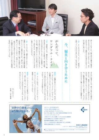 5
文
／
木
口
マ
リ
写
真
／
山
本
華
漸
　
今
、
偏
見
と
向
き
合
う
た
め
に
が
ん
だ
っ
て
、
ワ
ン
ダ
フ
ル
・
ラ
イ
フ
守
屋
：
逆
説
的
で
す
が
、
偏
見
を
な
く
す
に
は
、
偏
見
を
受
け
入
れ
る
こ
と
も
必
要
で
す
。
誰
で
も
偏
っ
た
も
の
の
見
方
を
し
て
し
ま
う
こ
と
を
前
提
に
、
そ
も
そ
も
何
の
た
め
に
生
き
て
い
る
の
か
を
考
え
る
こ
と
が
大
事
。
偏
見
を
な
く
す
こ
と
が
目
的
で
は
な
く
て
、
大
切
な
の
は
、
目
の
前
に
い
る
人
と
ど
う
幸
せ
に
暮
ら
し
て
い
け
る
か
で
す
。
上
野
：
そ
う
で
す
ね
。
「
偏
見
は
な
く
せ
な
い
」
と
認
識
し
た
上
で
、
そ
れ
を
乗
り
越
え
る
活
動
を
戦
略
的
に
し
て
い
く
必
要
が
あ
り
ま
す
。
例
え
ば
、
HIV
の
啓
発
は
、
病
気
と
関
係
な
い
様
々
な
分
野
の
人
が
関
わ
っ
て
イ
ベ
ン
ト
を
行
い
、
成
功
し
て
い
ま
す
。
一
般
の
人
に
も
受
け
入
れ
て
も
ら
う
た
め
に
は
、
が
ん
と
関
係
の
な
い
人
も
発
信
し
て
く
れ
る
と
雰
囲
気
が
変
わ
っ
て
い
く
で
し
ょ
う
ね
。
話
し
て
く
れ
ま
し
た
。
勝
ち
負
け
や
優
劣
で
物
事
を
考
え
る
の
で
は
な
く
、
受
け
入
れ
る
こ
と
や
、
思
い
を
伝
え
る
こ
と
。
周
囲
も
そ
れ
を
受
け
止
め
る
こ
と
が
大
事
だ
と
思
い
ま
す
。
上
野
：
そ
こ
ま
で
で
き
る
と
、
す
ご
く
「
患
者
力
」
を
持
っ
て
い
る
の
だ
と
思
い
ま
す
。
自
分
の
思
い
を
言
え
な
い
患
者
さ
ん
は
、
周
り
に
流
さ
れ
る
傾
向
に
あ
り
ま
す
。
患
者
さ
ん
が
き
ち
ん
と
語
れ
る
よ
う
に
な
れ
ば
、
物
事
は
よ
く
な
っ
て
い
く
。
そ
の
た
め
に
は
、
医
療
者
が
患
者
さ
ん
に
「
患
者
力
」
を
つ
け
て
も
ら
え
る
よ
う
に
導
く
こ
と
も
と
て
も
重
要
で
す
。
御
園
生
：
意
識
を
変
え
て
い
く
た
め
に
は
、
先
ほ
ど
の
「
が
ん
に
な
っ
て
カ
ッ
コ
イ
イ
」
の
よ
う
に
、
が
ん
経
験
が
プ
ラ
ス
に
な
っ
て
い
く
こ
と
を
フ
ィ
ー
チ
ャ
ー
し
て
い
く
と
い
い
か
も
し
れ
ま
せ
ん
。
マ
イ
ナ
ス
に
落
ち
込
ん
だ
状
態
か
ら
ゼ
ロ
に
近
づ
け
る
の
で
は
な
く
、
プ
ラ
ス
を
目
指
す
と
い
う
。
上
野
：
テ
レ
ビ
C
Mで
、
「
ワ
ン
ダ
フ
ル
・
キ
ャ
ン
サ
ー
ラ
イ
フ
」
と
か
や
っ
て
く
れ
た
ら
い
い
で
す
ね
。
普
通
ど
こ
ろ
か
、
ワ
ン
ダ
フ
ル
だ
と
。
御
園
生
：
ワ
ン
ダ
フ
ル
と
い
う
言
葉
は
グ
ッ
と
き
ま
す
。
「
誇
り
を
持
っ
て
、
楽
し
く
生
き
て
い
ま
す
」
と
い
う
イ
メ
ー
ジ
が
伝
わ
り
そ
う
で
す
ね
。
そ
ん
な
世
の
中
に
し
て
い
き
た
い
で
す
。
 