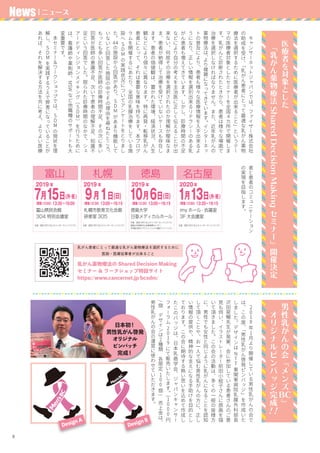 9
乳がん患者にとって最適な乳がん薬物療法を選択するために
医師・医療従事者が出来ること
　
2
0
1
8年
1月
よ
り
開
催
し
て
い
る
男
性
乳
が
ん
の
会
で
は
、
こ
の
度
、
「
男
性
乳
が
ん
啓
発
ピ
ン
バ
ッ
ジ
」
を
作
成
い
た
し
ま
し
た
。
デ
ザ
イ
ン
は
N
T
T東
関
東
病
院
乳
腺
外
科
部
長
沢
田
晃
暢
先
生
が
発
案
、
会
に
参
加
し
て
い
る
患
者
さ
ん
の
ご
意
見
も
伺
い
、
イ
ラ
ス
ト
レ
ー
タ
ー
前
田
小
絵
子
さ
ん
に
原
画
を
描
い
て
頂
き
ま
し
た
。
こ
の
会
の
活
動
は
、
多
く
の
一
般
の
皆
様
方
に
、
男
性
で
も
女
性
と
同
じ
よ
う
に
乳
が
ん
に
な
る
こ
と
を
認
知
し
て
頂
く
こ
と
や
、
お
一
人
で
悩
む
男
性
乳
が
ん
の
方
に
、
正
し
い
情
報
の
提
供
や
、
精
神
的
な
支
え
に
な
る
手
助
け
を
目
的
と
し
て
お
り
ま
す
。
こ
の
会
に
期
待
す
る
熱
い
思
い
を
込
め
て
作
成
し
た
こ
の
バ
ッ
ジ
は
、
日
本
乳
癌
学
会
、
ジ
ャ
パ
ン
キ
ャ
ン
サ
ー
フ
ォ
ー
ラ
ム
2
0
1
9に
て
販
売
い
た
し
ま
す
。
(
1
0
0
0円
/
個
　
デ
ザ
イ
ン
は
2種
類
　
各
限
定
1
0
0個
)
　
売
上
金
は
、
男
性
乳
が
ん
の
会
の
運
営
に
使
わ
せ
て
い
た
だ
き
ま
す
。
　
キ
ャ
ン
サ
ー
ネ
ッ
ト
ジ
ャ
パ
ン
で
は
、
フ
ァ
イ
ザ
ー
株
式
会
社
の
助
成
を
受
け
、
「
乳
が
ん
患
者
に
と
っ
て
最
適
な
乳
が
ん
薬
物
療
法
を
選
択
す
る
た
め
に
医
療
者
が
出
来
る
こ
と
」
と
い
う
テ
ー
マ
の
医
療
者
対
象
と
し
た
セ
ミ
ナ
ー
を
全
国
４
カ
所
で
開
催
し
ま
す
。
乳
が
ん
と
診
断
さ
れ
た
と
き
か
ら
、
患
者
は
様
々
な
場
面
で
治
療
を
選
択
し
な
け
れ
ば
な
り
ま
せ
ん
。
ま
た
、
近
年
乳
が
ん
の
薬
物
療
法
は
、
よ
り
複
雑
に
な
っ
て
き
て
い
ま
す
。
イ
ン
タ
ー
ネ
ッ
ト
の
普
及
に
よ
り
、
患
者
も
様
々
な
医
療
情
報
を
入
手
出
来
る
よ
う
に
な
り
、
正
し
い
情
報
を
選
別
出
来
る
リ
テ
ラ
シ
ー
の
あ
る
乳
が
ん
患
者
も
増
え
て
き
て
い
ま
す
。
し
か
し
、
診
療
時
間
の
不
足
な
ど
に
よ
り
自
分
の
考
え
を
主
治
医
に
正
し
く
伝
え
る
こ
と
が
出
来
な
い
、
何
故
そ
の
治
療
を
選
択
さ
れ
た
の
か
理
解
が
曖
昧
な
ま
ま
、
患
者
が
納
得
し
て
治
療
を
受
け
て
い
な
い
ケ
ー
ス
も
存
在
し
ま
す
。
患
者
の
価
値
観
は
、
置
か
れ
た
環
境
、
経
済
状
況
、
人
生
観
な
ど
に
よ
り
個
々
に
異
な
り
ま
す
。
特
に
再
発
・
転
移
乳
が
ん
患
者
に
と
っ
て
、
そ
れ
は
重
要
な
意
味
を
持
ち
ま
す
。
本
プ
ロ
グ
ラ
ム
を
開
催
す
る
に
あ
た
り
、
全
国
の
乳
腺
治
療
を
し
て
い
る
施
設
へ
S
D
Mの
実
践
状
況
に
つ
い
て
ア
ン
ケ
ー
ト
を
と
り
ま
し
た
。
44の
施
設
か
ら
回
答
が
あ
り
、
S
D
Mが
あ
ま
り
機
能
し
て
い
な
い
と
回
答
し
た
施
設
の
中
で
そ
の
理
由
を
尋
ね
た
と
こ
ろ
、
も
っ
と
も
多
い
回
答
が
医
師
の
診
療
時
間
不
足
、
そ
の
次
に
多
い
回
答
が
医
師
の
意
識
不
足
、
次
い
で
患
者
の
理
解
不
足
、
知
識
不
足
と
い
う
回
答
で
し
た
。
限
ら
れ
た
診
療
時
間
の
な
か
で
、
シ
ェ
ア
ー
ド
デ
ィ
シ
ジ
ョ
ン
メ
イ
キ
ン
グ
（
S
D
M）
を
行
う
た
め
に
は
、
看
護
師
や
薬
剤
師
、
MSW
な
ど
他
職
種
の
サ
ポ
ー
ト
も
大
変
重
要
で
す
。
　
本
セ
ミ
ナ
ー
＆
ワ
ー
ク
シ
ョ
ッ
プ
で
は
、
S
D
Mの
現
状
を
理
解
し
、
S
D
Mを
実
践
す
る
う
え
で
弊
害
に
な
っ
て
い
る
こ
と
が
あ
れ
ば
、
そ
れ
を
解
決
す
る
方
法
を
共
に
考
え
、
よ
り
よ
い
医
療
男
性
乳
が
ん
の
会
『
メ
ン
ズ
BC』
　
オ
リ
ジ
ナ
ル
ピ
ン
バ
ッ
ジ
完
成
！！
医
療
者
を
対
象
と
し
た
　 『
乳
が
ん
薬
物
療
法
SharedDecisionMaking
セ
ミ
ナ
ー
』
開
催
決
定
乳がん薬物療法の Shared Decision Making
セミナー & ワークショップ特設サイト
https://www.cancernet.jp/bcsdm/
日本初！
男性乳がん啓発
オリジナル
ピンバッチ
完成！
Design A
Design B
者
と
患
者
の
コ
ミ
ュ
ニ
ケ
ー
シ
ョ
ン
の
実
現
を
目
指
し
ま
す
。
News | ニュース
 