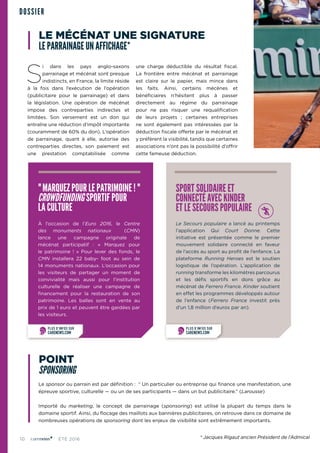10 ÉTÉ 2016
S
i dans les pays anglo-saxons
parrainage et mécénat sont presque
indistincts, en France, la limite réside
à la fois dans l’exécution de l’opération
(publicitaire pour le parrainage) et dans
la législation. Une opération de mécénat
impose des contreparties indirectes et
limitées. Son versement est un don qui
entraîne une réduction d’impôt importante
(couramment de 60% du don). L’opération
de parrainage, quant à elle, autorise des
contreparties directes, son paiement est
une prestation comptabilisée comme
une charge déductible du résultat fiscal.
La frontière entre mécénat et parrainage
est claire sur le papier, mais mince dans
les faits. Ainsi, certains mécènes et
bénéficiaires n’hésitent plus à passer
directement au régime du parrainage
pour ne pas risquer une requalification
de leurs projets ; certaines entreprises
ne sont également pas intéressées par la
déduction fiscale offerte par le mécénat et
y préfèrent la visibilité, tandis que certaines
associations n’ont pas la possibilité d’offrir
cette fameuse déduction.
DOSSIER
POINT
SPONSORING
SPORT SOLIDAIRE ET
CONNECTÉ AVEC KINDER
ET LE SECOURS POPULAIRE
Le Secours populaire a lancé au printemps
l’application Qui Court Donne. Cette
initiative est présentée comme le premier
mouvement solidaire connecté en faveur
de l’accès au sport au profit de l’enfance. La
plateforme Running Heroes est le soutien
logistique de l’opération. L’application de
running transforme les kilomètres parcourus
et les défis sportifs en dons grâce au
mécénat de Ferrero France. Kinder soutient
en effet les programmes développés autour
de l’enfance (Ferrero France investit près
d’un 1,8 million d’euros par an).
" MARQUEZPOURLE PATRIMOINE ! "
CROWDFUNDING SPORTIF POUR
LA CULTURE
À l’occasion de l’Euro 2016, le Centre
des monuments nationaux (CMN)
lance une campagne originale de
mécénat participatif  : «  Marquez pour
le patrimoine  !  » Pour lever des fonds, le
CMN installera 22 baby-  foot au sein de
14 monuments nationaux. L’occasion pour
les visiteurs de partager un moment de
convivialité mais aussi pour l’institution
culturelle de réaliser une campagne de
financement pour la restauration de son
patrimoine. Les balles sont en vente au
prix de 1 euro et peuvent être gardées par
les visiteurs.
PLUS D’INFOS SUR
CARENEWS.COM
PLUS D’INFOS SUR
CARENEWS.COM
Le sponsor ou parrain est par définition : “ Un particulier ou entreprise qui finance une manifestation, une
épreuve sportive, culturelle — ou un de ses participants — dans un but publicitaire.” (Larousse)
Importé du marketing, le concept de parrainage (sponsoring) est utilisé la plupart du temps dans le
domaine sportif. Ainsi, du flocage des maillots aux bannières publicitaires, on retrouve dans ce domaine de
nombreuses opérations de sponsoring dont les enjeux de visibilité sont extrêmement importants.
LE MÉCÉNAT UNE SIGNATURE
LE PARRAINAGE UN AFFICHAGE*
* Jacques Rigaud ancien Président de l’Admical
 