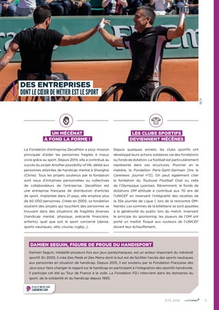11ÉTÉ 2016
UN MÉCÉNAT
À FOND LA FORME !
La Fondation d’entreprise Decathlon a pour mission
principale d’aider les personnes fragiles à mieux
vivre grâce au sport. Depuis 2014, elle a contribué au
succès du projet Another possibility of life, dédié aux
personnes atteintes de handicap mental à Shanghai
(Chine). Tous les projets soutenus par la fondation
sont issus d’initiatives personnelles ou collectives
de collaborateurs de l’entreprise. Decathlon est
une entreprise française de distribution d’articles
de sport. Implantée dans 21 pays, elle emploie plus
de 60 000 personnes. Créée en 2005, sa fondation
soutient des projets qui touchent des personnes se
trouvant dans des situations de fragilités diverses
(handicap mental, physique, précarité financière,
enfants), quel que soit le sport concerné (danse,
sports nautiques, vélo, course, rugby...).
LES CLUBS SPORTIFS
DEVIENNENT MÉCÈNES
Depuis quelques années, les clubs sportifs ont
développé leurs actions solidaires via des fondations
ou fonds de dotation. Le football est particulièrement
représenté dans ces structures. Pionnier en la
matière, la Fondation Paris-Saint-Germain [lire le
Carenews Journal n°2]. On peut également citer
la fondation du Toulouse Football Club ou celle
de l’Olympique  Lyonnais. Récemment, le fonds de
dotations OM attitude a contribué aux 70 ans de
l’UNICEF en reversant l’intégralité des recettes de
la 35e journée de Ligue 1, lors de la rencontre OM-
Nantes. Les sommes de la billetterie se sont ajoutées
à la générosité du public lors du match. Inversant
le principe du sponsoring, les joueurs de l’OM ont
porté un maillot floqué aux couleurs de l’UNICEF
durant leur échauffement.
DOSSIER
DES ENTREPRISES
DONT LE CŒUR DE MÉTIER EST LE SPORT
PLUS D’INFOS SUR
CARENEWS.COM
DAMIEN SEGUIN, FIGURE DE PROUE DU HANDISPORT
Damien Seguin, médaillé plusieurs fois aux jeux paralympiques, est un acteur important du mécénat
sportif. En 2005, il crée Des Pieds et Des Mains dont le but est de faciliter l’accès des sports nautiques
aux personnes en situation de handicap. Depuis 2015, il est soutenu par la Fondation Française des
Jeux pour faire changer le regard sur le handicap en participant à l’intégration des sportifs handivoile.
Il participe cet été au Tour de France à la voile. La Fondation FDJ intervient dans les domaines du
sport, de la solidarité et du handicap depuis 1993.
©CR
 