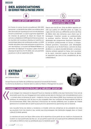 12 ÉTÉ 2016
DES ASSOCIATIONS
QUI ŒUVRENT POUR LA PRATIQUE SPORTIVE
EXTRAIT
D’ENTRETIEN
LA CAMI SPORT ET CANCER
En France, le cancer touche annuellement 365 000
personnes. La pénibilité des effets secondaires peut
être diminuée par la pratique d’une activité physique
durant le traitement. Le sport augmente également
les chances de guérison et réduit les risques de
rechute. La fédération CAMI Sport et Cancer promeut
les bienfaits de la pratique physique et sportive en
cancérologie depuis de nombreuses années. La CAMI
installe des pôles d’activités physique et sportive au
sein des hôpitaux. Le soutien de Malakoff Médéric va
permettre de déployer 8 nouveaux pôles d’activité
physique et sportive d’ici fin 2018, avec une première
ouverture à Lille en septembre 2016.
EN SOLIDARITÉ, DROP DE BÉTON
TRANSFORME L’ESSAI !
Depuis plus de 20 ans, Drop de Béton apporte son
aide aux publics en difficulté grâce au rugby. Le
rugby sert de socle aux différentes actions de Drop
de Béton dans des domaines aussi divers que le
handisport, l’insertion sociale ou professionnelle,
la pratique sportive féminine. Drop de Béton
développe des programmes favorisant l’éducation,
la formation professionnelle et l’accès à l’emploi.
D’abord girondine, l’association s’est développée
en Aquitaine et en Île-de-France. L’activité de Drop
de Béton a su séduire Société Générale. La banque,
mécène solidaire agissant en faveur de la jeunesse
et du sport, intervient auprès de Drop de Béton
en apportant des dons et les compétences de ses
collaborateurs.
par Catherine Brault
Arnaud Saurois est maître de conférences associé à l’Université de Poitiers.
Il y forme les étudiants au mécénat dans le cadre du Master 2 Management du sport.
COMMENT VOYEZ-VOUS ÉVOLUER LE MÉCÉNAT SPORTIF ?
La loi Aillagon [loi instaurant le dispositif fiscal du mécénat en 2003] a très bien fonctionné. Force est de
reconnaître qu’en dix ans l’engagement de la sphère privée dans le mécénat s’est considérablement accru
- y compris dans le domaine du sport - malgré la crise qui sévit depuis 2008. Sous la pression de l’opinion
publique, les entreprises sont de plus en plus engagées dans leur politique de Responsabilité Sociale et
Environnementale (RSE). Elles cherchent à fonctionner de manière différente avec la sphère de l’intérêt
général et on constate dans le sport la poursuite d’un glissement du sponsoring vers le mécénat.
Une nouvelle forme de relation a tendance à s’installer entre les entreprises et les présidents de clubs
qui pourtant n’ont rien d’autre à leur vendre que d’accompagner des bénévoles engagés dans un travail
collectif d’intérêt général.
Le mécénat est aussi une façon d’être acteur de la répartition d’une partie de son impôt en choisissant de
soutenir un club sportif près de chez soi. Je suis parfois surpris de voir à quel point les adhérents bénévoles
sont prêts à mettre la main au portefeuille pour le mécénat sportif.
DOSSIER
PLUS D’INFOS SUR
CARENEWS.COM
 