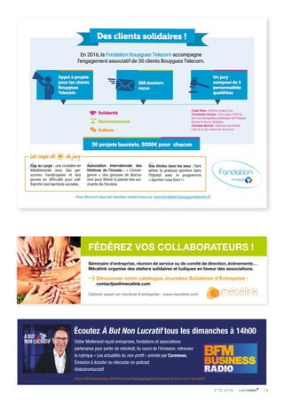 Écoutez À But Non Lucratif tous les dimanches à 14h00
Didier Meillerand reçoit entreprises, fondations et associations
partenaires pour parler de mécénat. Au cours de l’émission, retrouvez
la rubrique « Les actualités du non-profit » animée par Carenews.
Émission à écouter ou réécouter en podcast
@abutnonlucratif
http://bfmbusiness.bfmtv.com/mediaplayer/podcast/a-but-non-lucratif/
Séminaire d’entreprise, réunion de service ou de comité de direction, événements…
Mécélink organise des ateliers solidaires et ludiques en faveur des associations.
>Découvrez notre catalogue Journées Solidaires d’Entreprise :
contactjse@mecelink.com
Cabinet expert en mécénat d’entreprise - www.mecelink.com
FÉDÉREZ VOS COLLABORATEURS !
13ÉTÉ 2016
 