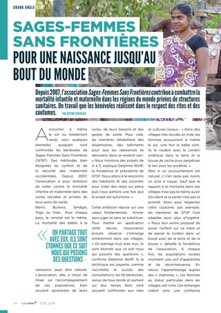 14 ÉTÉ 2016
Depuis2007,l’associationSages-FemmesSansFrontièrescontribueàcombattrela
mortalitéinfantileetmaternelledanslesrégionsdumondeprivéesdestructures
sanitaires. Un travail que les bénévoles réalisent dans le respect des rites et des
coutumes.	 PAR JUSTINE CHEVALIER
A
ccoucher à même
le sol ou totalement
seule, voici quelques
exemples auxquels sont
confrontés les bénévoles de
Sages-Femmes Sans Frontières
(SFSF). Des méthodes bien
éloignées du confort et de
la sécurité des maternités
occidentales. Depuis 2007,
l’association a pour ambition
de lutter contre la mortalité
infantile et maternelle dans des
zones reculées et privées de
tous soins de santé.
Bénin, Burkina, Sénégal,
Togo ou Inde… Pour chaque
pays, le constat est le même.
La mortalité des bébés à la
naissance peut être réduite.
L’association, elle, a choisi de
miser sur l’accompagnement
de ces populations, bien
souvent ignorantes de leurs
corps, de leurs besoins et des
gestes de santé. Pour cela,
les membres réhabilitent des
dispensaires, des bâtiments
pour que les naissances se
déroulent dans un endroit sain.
« Nous montons des projets de
A à Z, explique Delphine Wolff,
la fondatrice et présidente de
SFSF. Nous allons à la rencontre
des habitants et des autorités
pour créer des relais sur place
puis nous partons une fois que
le projet est autonome. »
Cette ambition repose sur une
valeur fondamentale : former
sans juger et sans se substituer.
Pour mettre en application
cette devise, l’association
écoute, observe, s’immerge
entièrement dans ces villages.
« On partage tout avec eux, ils
sont étonnés que ce soit nous
qui posions des questions »,
confirme Delphine Wolff. Si la
technique est payante, comme
l’accrédite le succès des
consultations, les 56 bénévoles,
venus de tous bords et partant
sur leur temps libre, sont
souvent confrontés aux rites
et cultures locaux : « Dans des
villages très reculés en Inde, les
femmes accouchent à même
le sol. Une fois le bébé sorti,
ils le roulent avec le cordon
ombilical dans la terre et la
bouse de vache pour perpétuer
le lien avec les ancêtres. »
Mais si un accouchement est
naturel, il n’en reste pas moins
un acte à risque. Sauf que le
rapport à la mortalité dans ces
villages n’est pas le même qu’en
Occident et la santé n’est pas la
priorité. Alors pour respecter
cette coutume, par exemple,
les membres de SFSF l’ont
adaptée pour plus d’hygiène.
« Nous leur avons proposé de
poser l’enfant sur sa mère et
de placer le cordon dans un
bocal avec de la terre et de la
bouse », détaille la fondatrice
de l’association. À chaque
fois, les populations locales
montrent une soif d’apprendre
et de reconnaissance. En
retour, l’apprentissage auprès
des « matrones », ces femmes
au statut particulier dans les
villages, est riche. Ces échanges
créent ainsi une confiance
« ONPARTAGETOUT
AVECEUX,ILSSONT
ÉTONNÉSQUECESOIT
NOUSQUIPOSIONS
DESQUESTIONS»
SAGES-FEMMES
SANS FRONTIÈRES
POUR UNE NAISSANCE JUSQU’AU
BOUT DU MONDE
GRAND ANGLE ASSO
 