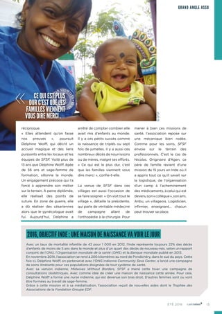 15ÉTÉ 2016
GRAND ANGLE ASSO
réciproque.
« Elles attendent qu’on fasse
nos preuves », poursuit
Delphine Wolff, qui décrit un
accueil magique et des liens
puissants entre les locaux et les
équipes de SFSF. Voilà plus de
13 ans que Delphine Wolff, âgée
de 36 ans et sage-femme de
formation, sillonne le monde.
Un engagement précoce qui l’a
forcé à apprendre son métier
sur le terrain. À peine diplômée,
elle réalisait des points de
suture. En zone de guerre, elle
a dû réaliser des césariennes
alors que le gynécologue avait
fui. Aujourd’hui, Delphine a
arrêté de compter combien elle
avait mis d’enfants au monde.
Il y a ces petits succès comme
la naissance de triplés ou sept
fois de jumelles. Il y a aussi ces
nombreux décès de nourrissons
ou de mères, malgré ses efforts.
« Ce qui est le plus dur, c’est
que les familles viennent vous
dire merci », confie-t-elle.
La venue de SFSF dans ces
villages est aussi l’occasion de
se faire soigner. « On voit tout le
village », détaille la présidente,
qui parle de véritable médecine
de campagne allant de
l’orthopédie à la chirurgie. Pour
mener à bien ces missions de
santé, l’association repose sur
une mécanique bien rodée.
Comme pour les soins, SFSF
envoie sur le terrain des
professionnels. C’est le cas de
Nicolas. Originaire d’Agen, ce
père de famille revient d’une
mission de 15 jours en Inde où il
a appris tout ce qu’il savait sur
la logistique, de l’organisation
d’un camp à l’acheminement
des médicaments, à celui qui est
devenuson«collègue»,sonami,
Anbu, un villageois. Logisticien,
infirmier, enseignant… chacun
peut trouver sa place.
2016, OBJECTIF INDE : UNE MAISON DE NAISSANCE VA VOIR LE JOUR
Avec un taux de mortalité infantile de 42 pour 1 000 en 2012, l’Inde représente toujours 22% des décès
d’enfants de moins de 5 ans dans le monde et plus d’un quart des décès de nouveau-nés, selon un rapport
conjoint de l’ONU, l’Organisation mondiale de la santé (OMS) et la Banque mondiale publié en 2013.
En novembre 2014, l’association se rend à 200 kilomètres au nord de Pondichéry, dans le sud du pays. Cette
fois-ci, Delphine Wolff, en partenariat avec l’ONG indienne Community Seva Center, a lancé une campagne
de soins itinérants pour ces populations éloignées de tout système de santé.
Avec sa version indienne, Midwives Without Borders, SFSF a mené cette hiver une campagne de
consultations obstétriques. Avec comme idée de créer une maison de naissance cette année. Pour cela,
Delphine Wolff a formé une nurse indienne, qui est devenue son bras droit. D’autres femmes sont ou vont
être formées au travail de sage-femme.
Grâce à cette mission et à sa médiatisation, l’association reçoit de nouvelles aides dont le Trophée des
Associations de la Fondation Groupe EDF.
« CEQUIESTPLUS
DURC’ESTQUELES
FAMILLESVIENNENT
VOUSDIREMERCI.»
©SFSF
 