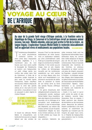 18 ÉTÉ 2016
Au cœur de la grande forêt vierge d’Afrique centrale, à la frontière entre la
République du Congo, le Cameroun et la Centrafrique vivrait un immense animal
inconnu. Son nom : Mokélé-mbembe, celui qui peut arrêter le flot de la rivière , en
langue lingala. L’explorateur français Michel Ballot le recherche inlassablement
tout en apportant vivres et médicaments aux populations locales. PAR ALEXANDRE BRÉCHER
T
roisième jour d’expédition.
La route poussiéreuse
s’enfonce comme un
sillon entre deux imposantes
murailles végétales. Il y a
maintenant plus de huit
heures que nous avons quitté
la bourgade de Yokadouma,
et roulons vers Salapoumbé,
un petit village perdu aux
confins des pistes dans l’est
du Cameroun, à l’orée de la
deuxième jungle tropicale la
plus vaste au monde (après
l’Amazonie). Notre chauffeur
est soucieux. Déjà le crépuscule
dévore la cime des grands
arbres, et ici « les nuits ne sont
pas sûres », nous glisse-t-il, tout
en poussant à plein régime le
moteur fatigué.
À l’avant du véhicule, Michel
Ballot, la cinquantaine, une
barbe de trois jours et un regard
délavé par des années de
brousse. C’est l’un des derniers
explorateurs de notre temps,
mais un explorateur solidaire,
qui aime profondément cette
forêt qu’il a arpentée de long en
large à la recherche du Mokélé-
mbembe. Il n’en existe aucune
image, mais on sait, d’après
les milliers de témoignages
recueillis par les nombreuses
expéditions qui sont parties
sur sa trace depuis plus d’un
siècle, qu’il ressemblerait à un
dinosaure sauropode de petite
taille et passerait la moitié
de son temps terré au fond
des grands fleuves d’Afrique
Centrale.
« Ce genre d’aventures doit
obligatoirement comporter une
composante sociale, explique
Michel Ballot. Nous travaillons
dans des régions d’une extrême
pauvreté, où le chômage et la
corruption sont endémiques.
Ajoutons à cela le braconnage
des éléphants, qui atteint des
niveaux jamais vus par le passé,
l’exploitation illégale du bois
et du minerai précieux, et c’est
la forêt entière qui risque de
disparaître. »
Les premiers habitants de
cette immense forêt sont les
Pygmées de l’ethnie Baka. Sœur
Geneviève Aubry les connaît
bien. Cette religieuse vit depuis
plus de 40 ans dans la forêt
camerounaise. Face à l’avancée
implacable des machines et
des hommes, ce précieux
écosystème se réduit comme
une peau de chagrin, poussant
les Pygmées – peuple nomade
à l’origine – à s’entasser autour
des villages, dont Salapoumbé,
où grâce notamment au soutien
de l’association de Michel Ballot
(l’association Ngoko), Sœur
Geneviève a pu construire
un hôpital, une maternité et
bientôt une école.
« Avant, il n’y avait ici qu’un
petit centre de santé, et pas
de médecin, raconte Sœur
Geneviève. Pour se soigner, il
fallait parcourir des dizaines
de kilomètres sur de mauvaises
pistes. Beaucoup de patients
étaient condamnés à une mort
certaine, et notamment les
Pygmées qui n’avaient pas les
moyens de payer leurs soins.
Ici, à l’hôpital de Salapoumbé,
nous soignons tout le monde,
gratuitement. »
« CEGENRED’AVENTURES
DOITOBLIGATOIREMENT
COMPORTERUNECOMPOSANTE
SOCIALE...»
VOYAGE AU CŒUR
DE L’AFRIQUE
D’AILLEURS
 