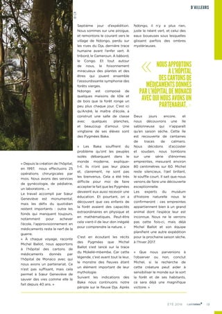 19ÉTÉ 2016
« Depuis la création de l’hôpital,
en 1997, nous effectuons 25
opérations chirurgicales par
mois. Nous avons des services
de gynécologie, de pédiatrie,
un laboratoire… »
Le travail accompli par Sœur
Geneviève est monumental,
mais les défis du quotidien
restent importants : outre les
fonds qui manquent toujours,
notamment pour achever
l’école, l’approvisionnement en
médicaments reste le nerf de la
guerre.
« À chaque voyage, raconte
Michel Ballot, nous apportons
à l’hôpital des cartons de
médicaments donnés par
l’hôpital de Monaco avec qui
nous avons un partenariat. Ce
n’est pas suffisant, mais cela
permet à Sœur Geneviève de
sauver des vies comme elle le
fait depuis 40 ans. »
Septième jour d’expédition.
Nous sommes sur une pirogue,
et remontons le courant vers le
village de Ndongo, perdu sur
les rives du Dja, dernière trace
humaine avant l’enfer vert. À
tribord, le Cameroun. À bâbord,
le Congo. Et tout autour
de nous, le foisonnement
miraculeux des plantes et des
êtres qui jouent ensemble
l’assourdissante symphonie des
forêts vierges.
Ndongo est composé de
quelques maisons de tôle et
de bois que la forêt ronge un
peu plus chaque jour. C’est ici
qu’André, le maître d’école, a
construit une salle de classe
avec quelques planches,
et beaucoup d’amour. Une
vingtaine de ses élèves sont
des Pygmées Baka.
« Les Baka souffrent du
problème qu’ont les peuples
isolés débarquant dans le
monde moderne, explique-
t-il. Ils n’ont pas leur place
et, clairement, ne sont pas
les bienvenus. Cela a été très
difficile pour moi de faire
accepter le fait que les Pygmées
devaient eux aussi recevoir une
éducation. Et pourtant, on a
découvert que ces enfants de
la forêt avaient des capacités
extraordinaires en physique et
en mathématiques. Peut-être
cela vient-il de leur don inégalé
pour comprendre la nature. »
C’est en écoutant les récits
des Pygmées que Michel
Ballot s’est lancé sur la trace
du Mokélé-mbembe. Car cette
légende, c’est avant tout la leur,
le monstre des fleuves étant
un élément important de leur
mythologie.
Suivant les indications des
Baka nous continuons notre
périple sur le fleuve Dja. Après
Ndongo, il n’y a plus rien,
juste le néant vert, et celui des
eaux boueuses sous lesquelles
glissent parfois des ombres
mystérieuses.
Deux jours encore, et
nous découvrons une île
sablonneuse qui n’apparaît
qu’en saison sèche. Cette île
est recouverte de centaines
de traces de caïmans.
Nous décidons d’accoster
et soudain, nous tombons
sur une série d’énormes
empreintes, mesurant environ
80 centimètres sur 60. Michel
reste silencieux, l’œil brillant,
le souffle court. Il sait que nous
venons de faire une découverte
exceptionnelle.
Les experts du muséum
d’histoire naturelle nous le
confirmeront : ces empreintes
appartiennent bien à un grand
animal dont l’espèce leur est
inconnue. Nous ne le verrons
pas cette fois-ci, mais déjà
Michel Ballot et son équipe
planifient une autre expédition
pour la prochaine saison sèche,
à l’hiver 2017.
« Que nous parvenions à
l’observer ou non, conclut
Michel, si la recherche de
cette créature peut aider à
sensibiliser le monde sur le sort
la forêt et de ses habitants,
ce sera déjà une magnifique
victoire. »
D’AILLEURS
« NOUSAPPORTONS
ÀL’HÔPITAL
DESCARTONSDE
MÉDICAMENTSDONNÉS
PARL’HÔPITALDEMONACO
AVECQUINOUSAVONSUN
PARTENARIAT.»
©CR
 