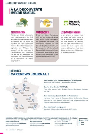 22 ÉTÉ 2016
CARENEWSJOURNALN°5,ÉDITÉPARUNIVERCAST,SARLAUCAPITALDE88000EUROS,RCSVERSAILLESB788999977 7BIS,RUEDELORRAINE,78100SAINT-GERMAIN-EN-LAYE-TÉL:0972420043
Directeur de la publication : Guillaume BRAULT
guillaume.brault@carenews.com
Directrice commerciale : Sophie BARNIAUD
sophie.barniaud@carenews.com
Directrice de la rédaction : Flavie DEPREZ
flavie.deprez@carenews.com
Direction artistique : Prune Communication
studio@prune-communication.com
Impression : Imprimerie Léonce Deprez
© Carenews Journal, 2016
Dépôt légal : juin 2016 ISSN 2490-7715
Parution : été 2016
CARENEWS
CARENEWS
REJOIGNEZ LA COMMUNAUTÉ
À LA DÉCOUVERTE D’INITIATIVES ORIGINALES
SEED FOUNDATION
Fondée en 2009, à l’initiative
d’un regroupement de PME
européennesetafricaines,SEED
Foundation est un fonds de
dotation qui a pour principale
mission de soutenir les activités
agricoles en Afrique. Son
objectif est de contribuer à
l’amélioration des conditions
de vie de la population en
favorisant le développement
et la valorisation du métier
d’agriculteur.
LILLE
RENNES
NANTES
BORDEAUX
LYON
GRENOBLE
AIX EN PROVENCE
MARSEILLE
PAU TOULOUSE
TOURS
BOURG EN BRESSE
ORLÉANS
PARIS
OÙ TROUVER
CARENEWS JOURNAL ?
Dans le métro et les transports publics d’Île-de-France :
distribution par Vitamine T, entreprise d’insertion.
Dans les 58 jardineries TRUFFAUT :
Paris, Lille, Nantes, Tours, Orléans, Rennes, Bordeaux, Toulouse,
Pau, Metz...
Dans des réseaux de collectivités et d’associations  :
Mairie de Paris, Mairie de Bordeaux, Mairie de Marseille, Réseau
associatif de Lyon, Réseau associatif d’Aix, Réseau associatif de
Saint-Nazaire, Institut de l’engagement...
Dans des entreprises engagées :
Bouygues Telecom, Société Générale, EDF, SNCF...
PARTAGENCE NSO
Créée en 2014, Partagence
NSO est une ONG spécialisée
dans la distribution de produits
de première nécessité aux
populations sinistrées à la suite
de catastrophes naturelles, en
France comme à l’international.
Sa capacité à pouvoir distribuer
résulte de la générosité de dons
en nature des industriels et des
entreprises de distribution.
LES ENFANTS DU MÉKONG
«  Un enfant à l’école, c’est
un enfant de moins dans la
rue  », avançait René Péchard
en 1958. Enfants du Mékong
est une ONG intervient qui au
sud­est de l’Asie auprès des
enfants défavorisés. Ses axes
d’intervention sont l’éducation
et le développement.
À LA DÉCOUVERTE
D’INITIATIVES HUMANITAIRES
 