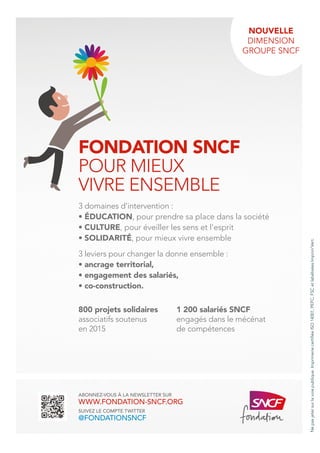 ABONNEZ-VOUS À LA NEWSLETTER SUR
WWW.FONDATION-SNCF.ORG
SUIVEZ LE COMPTE TWITTER
@FONDATIONSNCF
3 domaines d’intervention :
• ÉDUCATION, pour prendre sa place dans la société
• CULTURE, pour éveiller les sens et l’esprit
• SOLIDARITÉ, pour mieux vivre ensemble
3 leviers pour changer la donne ensemble :
• ancrage territorial,
• engagement des salariés,
• co-construction.
800 projets solidaires
associatifs soutenus
en 2015
1 200 salariés SNCF
engagés dans le mécénat
de compétences
NOUVELLE
DIMENSION
GROUPE SNCF
FONDATION SNCF
POUR MIEUX
VIVRE ENSEMBLE
Nepasjetersurlavoiepublique.ImprimeriecertifiéeISO14001,PEFC,FSCetlabéliséesImprim’Vert.
 