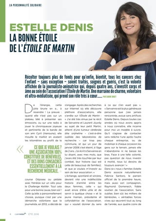 4 ÉTÉ 2016
LA PERSONNALITÉ SOLIDAIRE
Récolter toujours plus de fonds pour qu’enfin, bientôt, tous les cancers chez
l’enfant – sans exception – soient traités, soignés et guéris, c’est la volonté
affichée de la journaliste-animatrice qui, depuis quatre ans, s’investit corps et
âmeauseindel’associationl’ÉtoiledeMartin.Unemarrainedecharme,volontaire
et ultra-médiatisée, qui prend son rôle très à cœur…… PAR CARINE BRUET
D
e l’énergie, cette
jolie brune en a… à
revendre ! La preuve  :
quand elle n’est pas sur un
plateau télé à présenter ses
émissions, ou sur une radio à
jouer la chroniqueuse joyeuse
et pertinente de la bande de
son ami Cyril (Hanouna), elle
mouille le maillot en avalant
les kilomètres au profit de la
course Odyssea ou pédale
avec frénésie sur un vélo pour
le Challenge Kettler. Tout cela
pour une bonne cause, bien sûr !
Celle qu’elle a personnellement
choisie, puisque c’est par une
démarche volontaire que la
journaliste, en 2012, a décidé de
s’engager. Après des recherches
sur Internet où elle découvre
pléthore d’associations, elle
s’arrête sur l’Étoile de Martin :
« J’ai été très émue par le récit
de Servanne et Laurent Jourdy
au sujet de leur petit Martin,
atteint d’une tumeur cérébrale
dite orpheline – c’est‑à-dire
oubliée des laboratoires de
recherche  –  car trop peu
commune, et qui un jour de
janvier 2006 s’est éteint, à l’âge
de 2 ans. J’ai écrit à Servanne en
lui disant, avec mes mots, que
j’avais été très touchée par leur
combat, leur histoire (qui est
celle de beaucoup de familles),
et que je voulais m’investir au
sein de leur association. »
L’échange, spontané et sincère,
devient vite une indéfectible
histoire d’amitié entre les
deux femmes, celle « qui
avait envie d’être utile et de
servir à quelque chose » et la
jeune maman, présidente et
cofondatrice de l’association,
qui « voulait donner du sens
à ce qui n’en avait pas ».
« Servanne est la plus généreuse
personne que j’aie jamais
rencontrée, avoue sans artifices
Estelle Denis. Depuis toutes ces
années où nous avons appris
à nous connaître, elle incarne
pour moi un modèle à suivre.
Qu’il s’agisse de contacter
sans relâche l’une après l’autre
chaque entreprise, ou de
mobiliser à chaque occasion les
gens sur le terrain, jamais elle
n’abandonne ni ne baisse les
bras. Face à une telle volonté,
pas question de nous investir
à moitié, nous lui devons de
toujours avancer ! »
Dans ce « nous » familier, Estelle
Denis associe naturellement
Fabrice Santoro, le parrain
officiel de la première heure,
mais aussi son compagnon,
Raymond Domenech, fidèle
soutien de l’association. Sans
oublier, bien sûr, les milliers de
bénévoles, « véritables forces
vives qui œuvrent tout au long
de l’année, aux quatre coins de
« CEQUEJEVOULAIS?
UNEASSOCIATION100%
CONSTITUÉEDEBÉNÉVOLES,
ETDESDONSCONSACRÉS
ESSENTIELLEMENTÀLA
RECHERCHEMÉDICALE.»
ESTELLE DENIS
LA BONNE ÉTOILE
DE L’ÉTOILE DE MARTIN
 