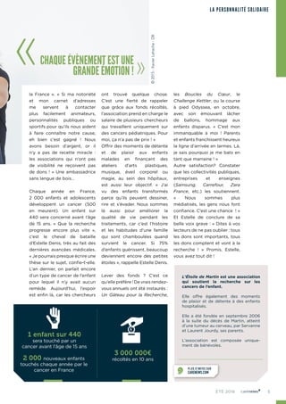 5ÉTÉ 2016
LA PERSONNALITÉ SOLIDAIRE
la France ». « Si ma notoriété
et mon carnet d’adresses
me servent à contacter
plus facilement animateurs,
personnalités publiques ou
sportifs pour qu’ils nous aident
à faire connaître notre cause,
eh bien c’est gagné ! Nous
avons besoin d’argent, or il
n’y a pas de recette miracle :
les associations qui n’ont pas
de visibilité ne reçoivent pas
de dons ! » Une ambassadrice
sans langue de bois…
Chaque année en France,
2 000 enfants et adolescents
développent un cancer (500
en meurent). Un enfant sur
440 sera concerné avant l’âge
de 15 ans. « Que la recherche
progresse encore plus vite »,
c’est le cheval de bataille
d’Estelle Denis, très au fait des
dernières avancées médicales.
« Je pourrais presque écrire une
thèse sur le sujet, confie-t-elle.
L’an dernier, on parlait encore
d’un type de cancer de l’enfant
pour lequel il n’y avait aucun
remède. Aujourd’hui, l’espoir
est enfin là, car les chercheurs
ont trouvé quelque chose.
C’est une fierté de rappeler
que grâce aux fonds récoltés,
l’association prend en charge le
salaire de plusieurs chercheurs
qui travaillent uniquement sur
des cancers pédiatriques. Pour
moi, ça n’a pas de prix ! »
Offrir des moments de détente
et de plaisir aux enfants
malades en finançant des
ateliers d’arts plastiques,
musique, éveil corporel ou
magie, au sein des hôpitaux,
est aussi leur objectif. « J’ai
vu des enfants transformés
parce qu’ils peuvent dessiner,
rire et s’évader. Nous sommes
là aussi pour améliorer la
qualité de vie pendant les
traitements, car c’est l’histoire
et les habitudes d’une famille
qui sont chamboulées quand
survient le cancer. Si 75%
d’enfants guérissent, beaucoup
deviennent encore des petites
étoiles », rappelle Estelle Denis.
Lever des fonds ? C’est ce
qu’elle préfère ! De vrais rendez-
vous annuels ont été instaurés :
Un Gâteau pour la Recherche,
les Boucles du Cœur, le
Challenge Kettler, ou la course
à pied Odyssea, en octobre,
avec son émouvant lâcher
de ballons, hommage aux
enfants disparus. « C’est mon
immanquable à moi  ! Parents
et enfants franchissent heureux
la ligne d’arrivée en larmes. Là,
je sais pourquoi je me bats en
tant que marraine ! »
Autre satisfaction? Constater
que les collectivités publiques,
entreprises et enseignes
(Samsung, Carrefour, Zara
France, etc.) les soutiennent.
«  Nous sommes plus
médiatisés, les gens nous font
confiance. C’est une chance  ! »
Et Estelle de conclure de sa
belle voix grave : « Dites à vos
lecteurs de ne pas oublier : tous
les dons sont importants, tous
les dons comptent et vont à la
recherche ! » Promis, Estelle,
vous avez tout dit !
CHAQUE ÉVÈNEMENT EST UNE
GRANDE ÉMOTION !
L’Étoile de Martin est une association
qui soutient la recherche sur les
cancers de l’enfant.
Elle offre également des moments
de plaisir et de détente à des enfants
hospitalisés.
Elle a été fondée en septembre 2006
à la suite du décès de Martin, atteint
d’une tumeur au cerveau, par Servanne
et Laurent Jourdy, ses parents.
L’association est composée unique‑
ment de bénévoles.
PLUS D’INFOS SUR
CARENEWS.COM
1 enfant sur 440
sera touché par un
cancer avant l’âge de 15 ans
3 000 000€
récoltés en 10 ans2 000 nouveaux enfants
touchés chaque année par le
cancer en France
©2015-XavierLahache-D8
 
