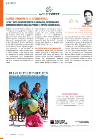 8 ÉTÉ 2016
AVIS D’EXPERT
AVIS D’EXPERT
LORSQUE L’ON EST UNE ENTREPRISE MÉCÈNE OU UNE FONDATION, TOUTE DÉMARCHE DE
COMMUNICATION DOIT ÊTRE PENSÉE AVEC PRÉCISION ET RESPECTER CERTAINES RÈGLES…
Difficile pour une entreprise mécène de
revendiquer ses engagements citoyens
ou de communiquer sur ses actions
de mécénat sans être soupçonnée
de vouloir faire parler d’elle ou de se
donner bonne conscience. Pourtant,
beaucoup d’engagements gagnent
à être (re)connus… Car s’il est certain
que le mécénat constitue un incroyable
levier d’image et de réputation pour
une entreprise, il est essentiel de
comprendre que c’est aussi et surtout
la cause, affiliée à une marque forte,
qui bénéficie de cette visibilité rare.
Les entreprises sont d’indéniables
ambassadeurs potentiels pour chacun
de leurs porteurs de projets et vice
versa.
Les entreprises saisissent de plus en
plus la valeur de leur communication
autour de leurs projets d’intérêt
général et se départissent
progressivement d’une discrétion «  à
la française  », qui a longtemps fait
référence dans ce secteur. L’exercice
est pourtant périlleux et doit se faire
dans le respect de l’art.
PRESCRIPTIONETMOBILISATIONCOMMUNAUTAIRE…
L’entreprise devra, dans un premier
temps, s’attacher à formaliser avec
précision son credo et définir les
valeurs qu’elle souhaite défendre à
travers son engagement d’intérêt
général. Pour faire parler de soi, sans
pour autant parler soi-même… Il lui
faut ensuite miser sur une commu‑
nication de prescription et organiser
la mobilisation de sa communauté.
Collaborateurs, porteurs de projets et
bénéficiaires, dans la lignée du parte‑
nariat noué, sont ses premiers porte-
paroles. De la même manière, la réus‑
site de cette communication passe
aussi par la capacité de l’entreprise
mécène à faire porter sa voix par des
cautions extérieures : fournisseurs et
clients, journalistes, réseaux d’entre‑
prises ou influenceurs reconnus sur
ces sujets.
DE L’ART DE COMMUNIQUER SUR SES ACTIONS DE MÉCÉNAT…
SYLVAIN REYMOND
RESPONSABLE MÉCÉNAT &
PARTENARIATS
SOLIDAIRES IMS-ENTREPRENDRE
POUR LA CITÉ
FONDATION SOCIÉTÉ GÉNÉRALE
DEPUIS 2006, NOUS AVONS ACCOMPAGNÉ
PLUS DE 250 000 PERSONNES. DÉCOUVREZ
LES PRO JE TS Q U E N O U S SO U T E N O N S
E N F A V E U R D E L’ I N S E R T I O N D E S
PLUS DÉMUNIS À TR AVERS LE MONDE.
WWW.CITIZEN-COMMITMENT.COM
Société Générale, S.A. au capital de 1 009 380 011,25 € – Siège social : 29 bd Haussmann 75009 Paris –
552 120 222 RCS Paris. ©terresenmelees – FF GROUP
 