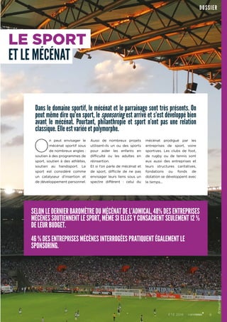 RUBRIQUEDOSSIER
Dans le domaine sportif, le mécénat et le parrainage sont très présents. On
peut même dire qu’en sport, le sponsoring est arrivé et s’est développé bien
avant le mécénat. Pourtant, philanthropie et sport n’ont pas une relation
classique. Elle est variée et polymorphe.
O
n peut envisager le
mécénat sportif sous
de nombreux angles :
soutien à des programmes de
sport, soutien à des athlètes,
soutien au handisport. Le
sport est considéré comme
un catalyseur d’insertion et
de développement personnel.
Aussi de nombreux projets
utilisent-ils un ou des sports
pour aider les enfants en
difficulté ou les adultes en
réinsertion.
Et si l’on parle de mécénat et
de sport, difficile de ne pas
envisager leurs liens sous un
spectre différent  : celui du
mécénat prodigué par les
entreprises de sport, voire
sportives. Les clubs de foot,
de rugby ou de tennis sont
eux aussi des entreprises et
leurs structures caritatives,
fondations ou fonds de
dotation se développent avec
le temps...
LE SPORT
ET LE MÉCÉNAT
SELON LE DERNIER BAROMÈTRE DU MÉCÉNAT DE L’ADMICAL, 48% DES ENTREPRISES
MÉCÈNES SOUTIENNENT LE SPORT, MÊME SI ELLES Y CONSACRENT SEULEMENT 12 %
DE LEUR BUDGET.
46 % DES ENTREPRISES MÉCÈNES INTERROGÉES PRATIQUENT ÉGALEMENT LE
SPONSORING.
©VisualHunt
9ÉTÉ 2016
 