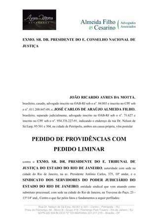 EXMO. SR. DR. PRESIDENTE DO E. CONSELHO NACIONAL DE
JUSTIÇA




                                     JOÃO RICARDO AYRES DA MOTTA,
brasileiro, casado, advogado inscrito na OAB-RJ sob o no. 84.803 e inscrito no CPF sob
o no. 011.200.847-09, e, JOSÉ CARLOS DE ARAÚJO ALMEIDA FILHO,
brasileiro, separado judicialmente, advogado inscrito na OAB-RJ sob o no. 71.627 e
inscrito no CPF sob o no. 954.376.227-91, indicando o endereço da rua Dr. Nelson de
Sá Earp, 95/301 e 304, na cidade de Petrópolis, ambos em causa própria, vêm postular



       PEDIDO DE PROVIDÊNCIAS COM
                        PEDIDO LIMINAR

contra o EXMO. SR. DR. PRESIDENTE DO E. TRIBUNAL DE

JUSTIÇA DO ESTADO DO RIO DE JANEIRO, autoridade com sede na
cidade do Rio de Janeiro, na av. Presidente Antônio Carlos, 375, 10º andar, e o
SINDICATO DOS SERVIDORES DO PODER JUDICIÁRIO DO
ESTADO DO RIO DE JANEIRO, entidade sindical que vem atuando como
substituto processual, com sede na cidade do Rio de Janeiro, na Travessa do Paço, 23 -
13º/14º and., Centro o que faz pelos fatos e fundamentos a seguir perfilados:
 _____________________________________________________________________
            Rua Dr. Nelson de Sá Earp, 95/301 e 303 – Centro – Petrópolis – RJ
 Praia do Flamengo, 66 - Bloco B - Grupo 418 - Flamengo Park Towers - Rio de Janeiro / RJ
            SEPN QD 504 BLOCO quot;Cquot; ED.MARIANA 201.217.219 – Brasília - DF
 