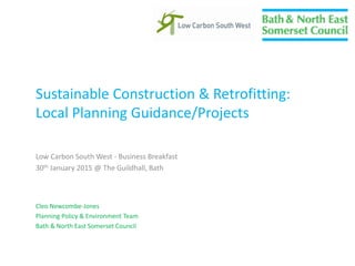 Sustainable Construction & Retrofitting:
Local Planning Guidance/Projects
Low Carbon South West - Business Breakfast
30th January 2015 @ The Guildhall, Bath
Cleo Newcombe-Jones
Planning Policy & Environment Team
Bath & North East Somerset Council
 