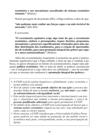 10
económico e nos mecanismos sacralizados do sistema económico
reinante.” (Ibidem)
Noutra passagem do documento (EG), o Papa reafirma a ideia de que:
“não podemos mais confiar nas forças cegas e na mão invisível do
mercado.” (EG 204)
E acrescenta:
“O crescimento equitativo exige algo mais do que o crescimento
económico, embora o pressuponha; requer decisões, programas,
mecanismos e processos especificamente orientados para uma me-
lhor distribuição dos rendimentos, para a criação de oportunida-
des de trabalho, para uma promoção integral dos pobres que supe-
re o mero assistencialismo.” (Ibidem)
Além das recomendações respeitantes à economia em geral, é particu-
larmente significativo que o Papa sublinhe o facto de que o combate à po-
breza, se quiser ultrapassar os limites do assistencialismo, requer uma ade-
quada política económica. Não se trata de abolir as práticas assistenciais
– em si indispensáveis e cujo valor deve ser sublinhado –, mas de reconhe-
cer que as mesmas não conduzem à «promoção integral dos pobres.»
• A CNJP terá de rejeitar inequívoca e globalmente «esta» economia, e
tornar pública essa atitude.
• Terá de adotar como um grande objetivo da sua ação a procura das
grandes linhas de uma economia inclusiva, que não mate e que redu-
za substancialmente a desigualdade social.
• Esta tarefa requererá parcerias (nacionais e internacionais) com gru-
pos e organismos que tenham a mesma preocupação, e carece de
pessoas qualificadas adicionais para apoio permanente à CNJP.
• No âmbito deste objetivo, a CNJP terá a preocupação de buscar que o
sistema social e económico «injusto na sua raiz» seja substituído por
outro, cada vez menos injusto.
• Neste contexto, a CNJP considera que a Universidade Católica Portu-
guesa poderia ser uma aliada na promoção de um modelo social e
económico mais justo, correspondendo, assim, a esta preocupação da
Igreja.
 
