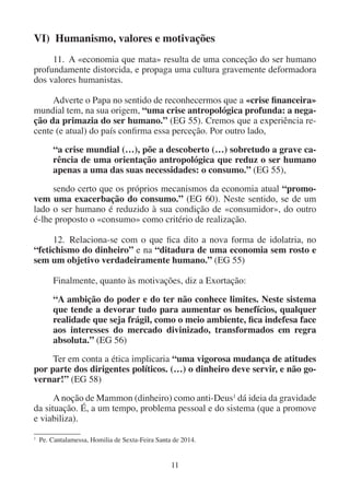 11
VI) Humanismo, valores e motivações
11. A «economia que mata» resulta de uma conceção do ser humano
profundamente distorcida, e propaga uma cultura gravemente deformadora
dos valores humanistas.
Adverte o Papa no sentido de reconhecermos que a «crise financeira»
mundial tem, na sua origem, “uma crise antropológica profunda: a nega-
ção da primazia do ser humano.” (EG 55). Cremos que a experiência re-
cente (e atual) do país confirma essa perceção. Por outro lado,
“a crise mundial (…), põe a descoberto (…) sobretudo a grave ca-
rência de uma orientação antropológica que reduz o ser humano
apenas a uma das suas necessidades: o consumo.” (EG 55),
sendo certo que os próprios mecanismos da economia atual “promo-
vem uma exacerbação do consumo.” (EG 60). Neste sentido, se de um
lado o ser humano é reduzido à sua condição de «consumidor», do outro
é-lhe proposto o «consumo» como critério de realização.
12. Relaciona-se com o que fica dito a nova forma de idolatria, no
“fetichismo do dinheiro” e na “ditadura de uma economia sem rosto e
sem um objetivo verdadeiramente humano.” (EG 55)
Finalmente, quanto às motivações, diz a Exortação:
“A ambição do poder e do ter não conhece limites. Neste sistema
que tende a devorar tudo para aumentar os benefícios, qualquer
realidade que seja frágil, como o meio ambiente, fica indefesa face
aos interesses do mercado divinizado, transformados em regra
absoluta.” (EG 56)
Ter em conta a ética implicaria “uma vigorosa mudança de atitudes
por parte dos dirigentes políticos. (…) o dinheiro deve servir, e não go-
vernar!” (EG 58)
Anoção de Mammon (dinheiro) como anti-Deus1
dá ideia da gravidade
da situação. É, a um tempo, problema pessoal e do sistema (que a promove
e viabiliza).
1
Pe. Cantalamessa, Homilia de Sexta-Feira Santa de 2014.
 