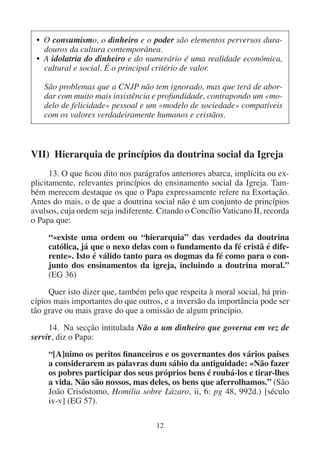 12
VII) Hierarquia de princípios da doutrina social da Igreja
13. O que ficou dito nos parágrafos anteriores abarca, implícita ou ex-
plicitamente, relevantes princípios do ensinamento social da Igreja. Tam-
bém merecem destaque os que o Papa expressamente refere na Exortação.
Antes do mais, o de que a doutrina social não é um conjunto de princípios
avulsos, cuja ordem seja indiferente. Citando o Concílio Vaticano II, recorda
o Papa que:
“«existe uma ordem ou “hierarquia” das verdades da doutrina
católica, já que o nexo delas com o fundamento da fé cristã é dife-
rente». Isto é válido tanto para os dogmas da fé como para o con-
junto dos ensinamentos da igreja, incluindo a doutrina moral.”
(EG 36)
Quer isto dizer que, também pelo que respeita à moral social, há prin-
cípios mais importantes do que outros, e a inversão da importância pode ser
tão grave ou mais grave do que a omissão de algum princípio.
14. Na secção intitulada Não a um dinheiro que governa em vez de
servir, diz o Papa:
“[A]nimo os peritos financeiros e os governantes dos vários países
a considerarem as palavras dum sábio da antiguidade: «Não fazer
os pobres participar dos seus próprios bens é roubá-los e tirar-lhes
a vida. Não são nossos, mas deles, os bens que aferrolhamos.” (São
João Crisóstomo, Homilia sobre Lázaro, ii, 6: pg 48, 992d.) [século
iv-v] (EG 57).
• O consumismo, o dinheiro e o poder são elementos perversos dura-
douros da cultura contemporânea.
• A idolatria do dinheiro e do numerário é uma realidade económica,
cultural e social. É o principal critério de valor.
São problemas que a CNJP não tem ignorado, mas que terá de abor-
dar com muito mais insistência e profundidade, contrapondo um «mo-
delo de felicidade» pessoal e um «modelo de sociedade» compatíveis
com os valores verdadeiramente humanos e cristãos.
 