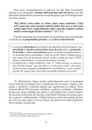 13
Este texto, designadamente as palavras de São João Crisóstomo,
apoiam-se no designado «destino universal dos bens da terra», um dos
princípios fundamentais da doutrina social da Igreja e que a Exortação enun-
cia nestes termos:
“Ele [Deus] criou todas as coisas «para nosso usufruto» (1Tm
6,17), para que todos possam usufruir delas. Por isso, a conversão
cristã exige rever, «especialmente, tudo o que diz respeito à ordem
social e consecução do bem comum».” (EG 182).
É ponto importante do ensinamento social da Igreja que este princípio
é anterior ao da propriedade privada e ao da livre concorrência2
.
2
Ver, por exemplo, Paulo VI, Populorum Progressio, 22-24.
3
Ver Caritas in Veritate e Deus Caritas est.
• A noção da hierarquia de princípios da doutrina social da Igreja e da
prioridade do destino universal dos bens da terra sobre a proprieda-
de privada e a livre concorrência parece ser muito insatisfatoriamen-
te assumida pela comunidade cristã em geral. Parece indispensável
uma ação forte de promoção desses valores, tarefa em que a CNJP
deverá, naturalmente, ter uma participação relevante.
• A relação que o Papa estabelece entre a “ordem social e a consecu-
ção do bem comum”, por um lado, e a “conversão cristã”, por outro,
denuncia uma situação profundamente insatisfatória a esse respeito,
a ponto de requer uma conversão em sentido autêntico do termo.
15. Infelizmente, alguns termos particularmente caros à mensagem
cristã sofreram um progressivo esvaziamento da sua força e riqueza, che-
gando a significar o contrário daquilo que significaram na origem. Neste
contexto, Bento XVI procurou «reabilitar» a palavra «caridade», sublinhan-
do que não existe caridade sem justiça e sem relação com o bem comum3
.
Na encíclica Sollicitudo Rei Socialis, João Paulo II definiu em termos pesa-
dos a palavra «solidariedade». O Papa Francisco sente necessidade de aler-
tar, uma vez mais, para o risco de tomar esta palavra de modo superficial.
Neste sentido, recorda que:
 