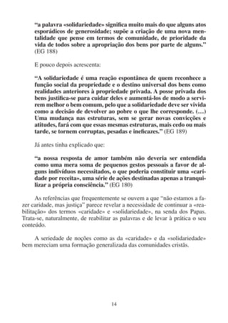 14
“a palavra «solidariedade» significa muito mais do que alguns atos
esporádicos de generosidade; supõe a criação de uma nova men-
talidade que pense em termos de comunidade, de prioridade da
vida de todos sobre a apropriação dos bens por parte de alguns.”
(EG 188)
E pouco depois acrescenta:
“A solidariedade é uma reação espontânea de quem reconhece a
função social da propriedade e o destino universal dos bens como
realidades anteriores à propriedade privada. A posse privada dos
bens justifica-se para cuidar deles e aumentá-los de modo a servi-
rem melhor o bem comum, pelo que a solidariedade deve ser vivida
como a decisão de devolver ao pobre o que lhe corresponde. (…)
Uma mudança nas estruturas, sem se gerar novas convicções e
atitudes, fará com que essas mesmas estruturas, mais cedo ou mais
tarde, se tornem corruptas, pesadas e ineficazes.” (EG 189)
Já antes tinha explicado que:
“a nossa resposta de amor também não deveria ser entendida
como uma mera soma de pequenos gestos pessoais a favor de al-
guns indivíduos necessitados, o que poderia constituir uma «cari-
dade por receita», uma série de ações destinadas apenas a tranqui-
lizar a própria consciência.” (EG 180)
As referências que frequentemente se ouvem a que “não estamos a fa-
zer caridade, mas justiça” parece revelar a necessidade de continuar a «rea-
bilitação» dos termos «caridade» e «solidariedade», na senda dos Papas.
Trata-se, naturalmente, de reabilitar as palavras e de levar à prática o seu
conteúdo.
A seriedade de noções como as da «caridade» e da «solidariedade»
bem mereciam uma formação generalizada das comunidades cristãs.
 