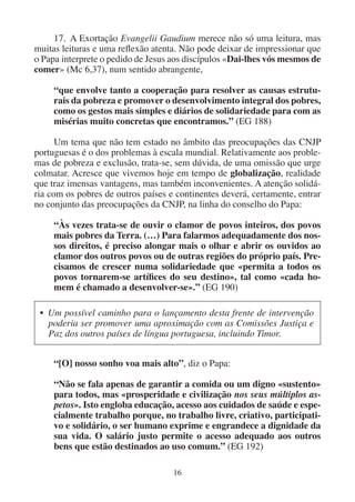 16
17. A Exortação Evangelii Gaudium merece não só uma leitura, mas
muitas leituras e uma reflexão atenta. Não pode deixar de impressionar que
o Papa interprete o pedido de Jesus aos discípulos «Dai-lhes vós mesmos de
comer» (Mc 6,37), num sentido abrangente,
“que envolve tanto a cooperação para resolver as causas estrutu-
rais da pobreza e promover o desenvolvimento integral dos pobres,
como os gestos mais simples e diários de solidariedade para com as
misérias muito concretas que encontramos.” (EG 188)
Um tema que não tem estado no âmbito das preocupações das CNJP
portuguesas é o dos problemas à escala mundial. Relativamente aos proble-
mas de pobreza e exclusão, trata-se, sem dúvida, de uma omissão que urge
colmatar. Acresce que vivemos hoje em tempo de globalização, realidade
que traz imensas vantagens, mas também inconvenientes. A atenção solidá-
ria com os pobres de outros países e continentes deverá, certamente, entrar
no conjunto das preocupações da CNJP, na linha do conselho do Papa:
“Às vezes trata-se de ouvir o clamor de povos inteiros, dos povos
mais pobres da Terra. (…) Para falarmos adequadamente dos nos-
sos direitos, é preciso alongar mais o olhar e abrir os ouvidos ao
clamor dos outros povos ou de outras regiões do próprio país. Pre-
cisamos de crescer numa solidariedade que «permita a todos os
povos tornarem-se artífices do seu destino», tal como «cada ho-
mem é chamado a desenvolver-se».” (EG 190)
• Um possível caminho para o lançamento desta frente de intervenção
poderia ser promover uma aproximação com as Comissões Justiça e
Paz dos outros países de língua portuguesa, incluindo Timor.
“[O] nosso sonho voa mais alto”, diz o Papa:
“Não se fala apenas de garantir a comida ou um digno «sustento»
para todos, mas «prosperidade e civilização nos seus múltiplos as-
petos». Isto engloba educação, acesso aos cuidados de saúde e espe-
cialmente trabalho porque, no trabalho livre, criativo, participati-
vo e solidário, o ser humano exprime e engrandece a dignidade da
sua vida. O salário justo permite o acesso adequado aos outros
bens que estão destinados ao uso comum.” (EG 192)
 
