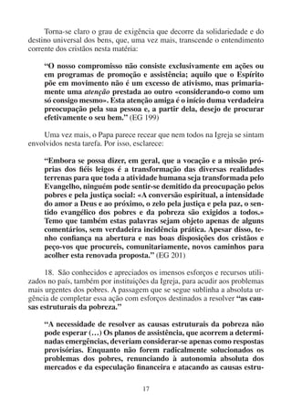 17
Torna-se claro o grau de exigência que decorre da solidariedade e do
destino universal dos bens, que, uma vez mais, transcende o entendimento
corrente dos cristãos nesta matéria:
“O nosso compromisso não consiste exclusivamente em ações ou
em programas de promoção e assistência; aquilo que o Espírito
põe em movimento não é um excesso de ativismo, mas primaria-
mente uma atenção prestada ao outro «considerando-o como um
só consigo mesmo». Esta atenção amiga é o início duma verdadeira
preocupação pela sua pessoa e, a partir dela, desejo de procurar
efetivamente o seu bem.” (EG 199)
Uma vez mais, o Papa parece recear que nem todos na Igreja se sintam
envolvidos nesta tarefa. Por isso, esclarece:
“Embora se possa dizer, em geral, que a vocação e a missão pró-
prias dos fiéis leigos é a transformação das diversas realidades
terrenas para que toda a atividade humana seja transformada pelo
Evangelho, ninguém pode sentir-se demitido da preocupação pelos
pobres e pela justiça social: «A conversão espiritual, a intensidade
do amor a Deus e ao próximo, o zelo pela justiça e pela paz, o sen-
tido evangélico dos pobres e da pobreza são exigidos a todos.»
Temo que também estas palavras sejam objeto apenas de alguns
comentários, sem verdadeira incidência prática. Apesar disso, te-
nho confiança na abertura e nas boas disposições dos cristãos e
peço-vos que procureis, comunitariamente, novos caminhos para
acolher esta renovada proposta.” (EG 201)
18. São conhecidos e apreciados os imensos esforços e recursos utili-
zados no país, também por instituições da Igreja, para acudir aos problemas
mais urgentes dos pobres. A passagem que se segue sublinha a absoluta ur-
gência de completar essa ação com esforços destinados a resolver “as cau-
sas estruturais da pobreza.”
“A necessidade de resolver as causas estruturais da pobreza não
pode esperar (…) Os planos de assistência, que acorrem a determi-
nadas emergências, deveriam considerar-se apenas como respostas
provisórias. Enquanto não forem radicalmente solucionados os
problemas dos pobres, renunciando à autonomia absoluta dos
mercados e da especulação financeira e atacando as causas estru-
 
