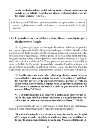 18
turais da desigualdade social, não se resolverão os problemas do
mundo e, em definitivo, problema algum. A desigualdade é a raiz
dos males sociais.” (EG 202).
• Se bem que a CNJP não seja um organismo de ação, poderá e deverá
exercer influência no sentido de favorecer esta necessidade. É tarefa
urgente.
IX) Os problemas que afetam as famílias em condições par-
ticularmente frágeis
19. Algumas passagens da Evangelii Gaudium sublinham os proble-
mas que se deparam à família. Sem prejuízo do que o próximo Sínodo venha
a trazer acerca deste assunto, são de considerar alguns aspetos cuja gravida-
de é geralmente reconhecida, embora pouco se esteja a fazer neste domínio,
designadamente a crise cultural profunda que a família atravessa e a fragili-
dade dos vínculos sociais. A CNJP tem presente que o tema da família se
situa no âmbito da Comissão Episcopal do Laicado e Família, pelo que terá
de identificar os assuntos de interesse comum, isto é, que toquem a família
e envolvam questões sociais e/económicas. Afirma a Exortação Apostólica:
“A família atravessa uma crise cultural profunda, como todas as
comunidades e vínculos sociais. No caso da família, a fragilidade
dos vínculos reveste-se de especial gravidade, porque se trata da
célula básica da sociedade, o espaço onde se aprende a conviver na
diferença e a pertencer aos outros e onde os pais transmitem a fé
aos seus filhos.” (EG 66)
“(…) O individualismo pós-moderno e globalizado favorece um es-
tilo de vida que debilita o desenvolvimento e a estabilidade dos vín-
culos entre as pessoas e distorce os vínculos familiares.” (EG 67)
O entendimento de que o matrimónio é mera forma de gratificação
afetiva é outra preocupação que o Papa sublinha nestes termos:
“O matrimónio tende a ser visto como mera forma de gratificação
afetiva, que se pode constituir de qualquer maneira e modificar-se
de acordo com a sensibilidade de cada um. Mas a contribuição in-
 