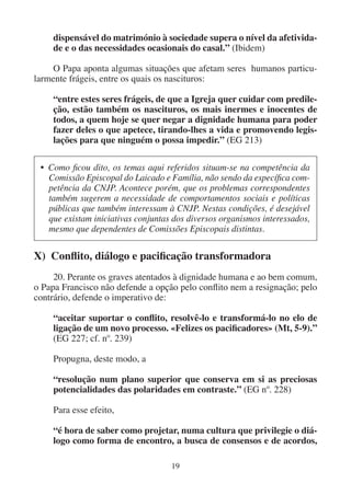 19
dispensável do matrimónio à sociedade supera o nível da afetivida-
de e o das necessidades ocasionais do casal.” (Ibidem)
O Papa aponta algumas situações que afetam seres humanos particu-
larmente frágeis, entre os quais os nascituros:
“entre estes seres frágeis, de que a Igreja quer cuidar com predile-
ção, estão também os nascituros, os mais inermes e inocentes de
todos, a quem hoje se quer negar a dignidade humana para poder
fazer deles o que apetece, tirando-lhes a vida e promovendo legis-
lações para que ninguém o possa impedir.” (EG 213)
• Como ficou dito, os temas aqui referidos situam-se na competência da
Comissão Episcopal do Laicado e Família, não sendo da específica com-
petência da CNJP. Acontece porém, que os problemas correspondentes
também sugerem a necessidade de comportamentos sociais e políticas
públicas que também interessam à CNJP. Nestas condições, é desejável
que existam iniciativas conjuntas dos diversos organismos interessados,
mesmo que dependentes de Comissões Episcopais distintas.
X) Conflito, diálogo e pacificação transformadora
20. Perante os graves atentados à dignidade humana e ao bem comum,
o Papa Francisco não defende a opção pelo conflito nem a resignação; pelo
contrário, defende o imperativo de:
“aceitar suportar o conflito, resolvê-lo e transformá-lo no elo de
ligação de um novo processo. «Felizes os pacificadores» (Mt, 5-9).”
(EG 227; cf. nº. 239)
Propugna, deste modo, a
“resolução num plano superior que conserva em si as preciosas
potencialidades das polaridades em contraste.” (EG nº. 228)
Para esse efeito,
“é hora de saber como projetar, numa cultura que privilegie o diá-
logo como forma de encontro, a busca de consensos e de acordos,
 