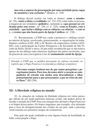20
mas sem a separar da preocupação por uma sociedade justa, capaz
de memória e sem exclusões.” (Ibidem, nº. 239)
O diálogo deverá ocorrer em todas as frentes: «com o mundo»
(nº. 29); «entre a ideia e a realidade» (nº. 231-232); entre todas as pessoas,
à imagem de um verdadeiro «poliedro», incluindo as «que possam ser cri-
ticadas pelos seus erros» (nº. 236; cf. nº. 225); «com os Estados, com a
sociedade – que inclui o diálogo com as culturas e as ciências – e com os
(…) crentes que não fazem parte da Igreja Católica» (nº. 238)…
21. Recentemente, a CNJP tem vindo a promover o «diálogo social»
no interior da Igreja, envolvendo, primeiramente, as organizações de traba-
lhadores católicos (LOC, JOC e AC Rural) e de empresários cristãos (ACE-
GE), com a participação da Caritas Portuguesa e da Sociedade de São Vi-
cente de Paulo. Desde o início, foi por todos reconhecido que se não tratava
apenas de um diálogo entre interesses legítimos das partes envolvidas, mas
da procura de uma convergência à luz do ensinamento social da Igreja.
Entende a CNJP que se justifica prosseguir no esforço encetado, no
espírito que o Papa Francisco recomenda ao diálogo ecuménico:
“Devemos sempre lembrar-nos de que somos peregrinos e pe-
regrinamos juntos. Para isso, devemos abrir o coração ao com-
panheiro de estrada sem medos nem desconfianças e olhar
primariamente para o que procuramos: a paz no rosto do úni-
co Deus.” (EG 244)
XI) A liberdade religiosa no mundo
22. As situações de violação da liberdade religiosa em vários países,
que afetam de um modo particular minorias cristãs, não podem deixar de
receber a atenção da CNJP. Para esta situação têm alertado o Papa Francisco
e os bispos desses países. Os bispos iraquianos, por exemplo, vêm alertando
para o risco do desaparecimento dos cristãos no seu país, onde a presença
cristã remonta aos primeiros tempos do cristianismo.
Esta ação não pode confundir-se com alguma forma de hostilidade ao
Islão, como propõe o Papa:
 