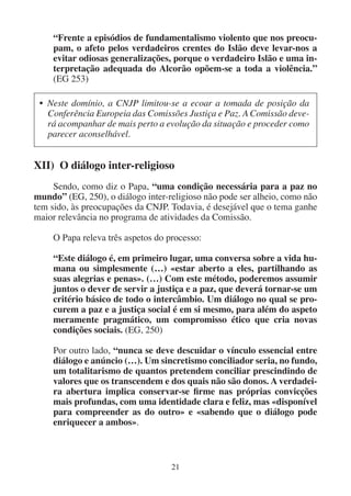 21
“Frente a episódios de fundamentalismo violento que nos preocu-
pam, o afeto pelos verdadeiros crentes do Islão deve levar-nos a
evitar odiosas generalizações, porque o verdadeiro Islão e uma in-
terpretação adequada do Alcorão opõem-se a toda a violência.”
(EG 253)
• Neste domínio, a CNJP limitou-se a ecoar a tomada de posição da
Conferência Europeia das Comissões Justiça e Paz. A Comissão deve-
rá acompanhar de mais perto a evolução da situação e proceder como
parecer aconselhável.
XII) O diálogo inter-religioso
Sendo, como diz o Papa, “uma condição necessária para a paz no
mundo” (EG, 250), o diálogo inter-religioso não pode ser alheio, como não
tem sido, às preocupações da CNJP. Todavia, é desejável que o tema ganhe
maior relevância no programa de atividades da Comissão.
O Papa releva três aspetos do processo:
“Este diálogo é, em primeiro lugar, uma conversa sobre a vida hu-
mana ou simplesmente (…) «estar aberto a eles, partilhando as
suas alegrias e penas». (…) Com este método, poderemos assumir
juntos o dever de servir a justiça e a paz, que deverá tornar-se um
critério básico de todo o intercâmbio. Um diálogo no qual se pro-
curem a paz e a justiça social é em si mesmo, para além do aspeto
meramente pragmático, um compromisso ético que cria novas
condições sociais. (EG, 250)
Por outro lado, “nunca se deve descuidar o vínculo essencial entre
diálogo e anúncio (…). Um sincretismo conciliador seria, no fundo,
um totalitarismo de quantos pretendem conciliar prescindindo de
valores que os transcendem e dos quais não são donos. A verdadei-
ra abertura implica conservar-se firme nas próprias convicções
mais profundas, com uma identidade clara e feliz, mas «disponível
para compreender as do outro» e «sabendo que o diálogo pode
enriquecer a ambos».
 