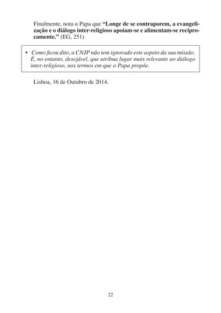22
Finalmente, nota o Papa que “Longe de se contraporem, a evangeli-
zação e o diálogo inter-religioso apoiam-se e alimentam-se recipro-
camente.” (EG, 251)
• Como ficou dito, a CNJP não tem ignorado este aspeto da sua missão.
É, no entanto, desejável, que atribua lugar mais relevante ao diálogo
inter-religioso, nos termos em que o Papa propõe.
Lisboa, 16 de Outubro de 2014.
 