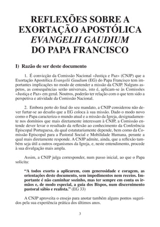 3
REFLEXÕES SOBRE A
EXORTAÇÃO APOSTÓLICA
EVANGELII GAUDIUM
DO PAPA FRANCISCO
I) Razão de ser deste documento
1. É convicção da Comissão Nacional «Justiça e Paz» (CNJP) que a
Exortação Apostólica Evangelii Gaudium (EG) do Papa Francisco tem im-
portantes implicações no modo de entender a missão da CNJP. Nalguns as-
petos, as consequências serão universais, isto é, aplicam-se às Comissões
«Justiça e Paz» em geral. Noutros, poderão ter relação com o que tem sido a
perspetiva e atividade da Comissão Nacional.
2. Embora perto do final do seu mandato, a CNJP considerou não de-
ver furtar-se ao desafio que a EG coloca à sua missão. Dado o modo novo
como o Papa caracteriza o mundo atual e a missão da Igreja, designadamen-
te nos domínios que mais diretamente interessam à CNJP, a Comissão en-
tende dever levar o resultado da reflexão ao conhecimento da Conferência
Episcopal Portuguesa, da qual estatutariamente depende, bem como da Co-
missão Episcopal para a Pastoral Social e Mobilidade Humana, perante a
qual mais diretamente responde. A CNJP admite, ainda, que a reflexão tam-
bém seja útil a outros organismos da Igreja, e, neste entendimento, procede
à sua divulgação mais ampla.
Assim, a CNJP julga corresponder, num passo inicial, ao que o Papa
solicita:
“A todos exorto a aplicarem, com generosidade e coragem, as
orientações deste documento, sem impedimentos nem receios. Im-
portante é não caminhar sozinho, mas ter sempre em conta os ir-
mãos e, de modo especial, a guia dos Bispos, num discernimento
pastoral sábio e realista.” (EG 33)
A CNJP aproveita o ensejo para anotar também alguns pontos sugeri-
dos pela sua experiência prática dos últimos anos.
 