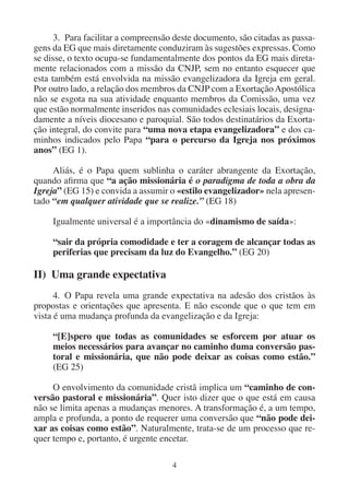 4
3. Para facilitar a compreensão deste documento, são citadas as passa-
gens da EG que mais diretamente conduziram às sugestões expressas. Como
se disse, o texto ocupa-se fundamentalmente dos pontos da EG mais direta-
mente relacionados com a missão da CNJP, sem no entanto esquecer que
esta também está envolvida na missão evangelizadora da Igreja em geral.
Por outro lado, a relação dos membros da CNJP com a Exortação Apostólica
não se esgota na sua atividade enquanto membros da Comissão, uma vez
que estão normalmente inseridos nas comunidades eclesiais locais, designa-
damente a níveis diocesano e paroquial. São todos destinatários da Exorta-
ção integral, do convite para “uma nova etapa evangelizadora” e dos ca-
minhos indicados pelo Papa “para o percurso da Igreja nos próximos
anos” (EG 1).
Aliás, é o Papa quem sublinha o caráter abrangente da Exortação,
quando afirma que “a ação missionária é o paradigma de toda a obra da
Igreja” (EG 15) e convida a assumir o «estilo evangelizador» nela apresen-
tado “em qualquer atividade que se realize.” (EG 18)
Igualmente universal é a importância do «dinamismo de saída»:
“sair da própria comodidade e ter a coragem de alcançar todas as
periferias que precisam da luz do Evangelho.” (EG 20)
II) Uma grande expectativa
4. O Papa revela uma grande expectativa na adesão dos cristãos às
propostas e orientações que apresenta. E não esconde que o que tem em
vista é uma mudança profunda da evangelização e da Igreja:
“[E]spero que todas as comunidades se esforcem por atuar os
meios necessários para avançar no caminho duma conversão pas-
toral e missionária, que não pode deixar as coisas como estão.”
(EG 25)
O envolvimento da comunidade cristã implica um “caminho de con-
versão pastoral e missionária”. Quer isto dizer que o que está em causa
não se limita apenas a mudanças menores. A transformação é, a um tempo,
ampla e profunda, a ponto de requerer uma conversão que “não pode dei-
xar as coisas como estão”. Naturalmente, trata-se de um processo que re-
quer tempo e, portanto, é urgente encetar.
 
