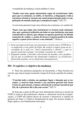 5
A amplitude da mudança visada também é vasta:
“Sonho com uma opção missionária capaz de transformar tudo,
para que os costumes, os estilos, os horários, a linguagem e toda a
estrutura eclesial se tornem um canal proporcionado mais à evan-
gelização do mundo atual que à autopreservação.” (EG 27)
A conversão pastoral exige uma reforma das estruturas, no sentido de:
“fazer com que todas elas [estruturas] se tornem mais missioná-
rias, que a pastoral ordinária em todas as suas instâncias seja mais
comunicativa e aberta, que coloque os agentes pastorais em atitude
constante de «saída» e, assim, favoreça a resposta positiva de todos
aqueles a quem Jesus oferece a sua amizade.” (Ibidem)
• Seria incompreensível que um organismo eclesial como a CNJP ficas-
se indiferente a este apelo do Papa. De realçar a ênfase posta na ne-
cessidade de a ação ser “mais comunicativa e aberta”, e que os
agentes pastorais estejam “em atitude constante de «saída»”.
• Enquanto atitude, é interdito o derrotismo de partida, com a justifica-
ção de que os problemas são demasiado complexos, as resistências
demasiado grandes, ou os obstáculos intransponíveis.
III) O espírito e o objetivo da mudança
5. Num dos primeiros parágrafos do documento, o Papa formula um
convite, que marca inequivocamente o lugar da fé neste caminho de mudan-
ça:
“Convido todo o cristão, em qualquer lugar e situação que se en-
contre, a renovar hoje mesmo o seu encontro pessoal com Jesus
Cristo ou, pelo menos, a tomar a decisão de se deixar encontrar por
Ele, de o procurar dia a dia sem cessar.” (EG 3)
Se bem que a parte da EG que mais diretamente interessa à missão da
CNJP se refira ao que poderíamos chamar a «dimensão social da evangeli-
zação», a CNJP não poderá deixar de assumir e interiorizar o espírito da
proposta do Papa e o objetivo fundamental da ação. No mesmo sentido, o
Papa explica a sua fundamental motivação:
 
