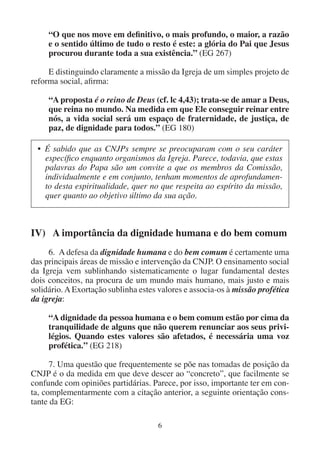 6
“O que nos move em definitivo, o mais profundo, o maior, a razão
e o sentido último de tudo o resto é este: a glória do Pai que Jesus
procurou durante toda a sua existência.” (EG 267)
E distinguindo claramente a missão da Igreja de um simples projeto de
reforma social, afirma:
“A proposta é o reino de Deus (cf. lc 4,43); trata-se de amar a Deus,
que reina no mundo. Na medida em que Ele conseguir reinar entre
nós, a vida social será um espaço de fraternidade, de justiça, de
paz, de dignidade para todos.” (EG 180)
• É sabido que as CNJPs sempre se preocuparam com o seu caráter
específico enquanto organismos da Igreja. Parece, todavia, que estas
palavras do Papa são um convite a que os membros da Comissão,
individualmente e em conjunto, tenham momentos de aprofundamen-
to desta espiritualidade, quer no que respeita ao espírito da missão,
quer quanto ao objetivo último da sua ação.
IV) A importância da dignidade humana e do bem comum
6. A defesa da dignidade humana e do bem comum é certamente uma
das principais áreas de missão e intervenção da CNJP. O ensinamento social
da Igreja vem sublinhando sistematicamente o lugar fundamental destes
dois conceitos, na procura de um mundo mais humano, mais justo e mais
solidário.AExortação sublinha estes valores e associa-os à missão profética
da igreja:
“A dignidade da pessoa humana e o bem comum estão por cima da
tranquilidade de alguns que não querem renunciar aos seus privi-
légios. Quando estes valores são afetados, é necessária uma voz
profética.” (EG 218)
7. Uma questão que frequentemente se põe nas tomadas de posição da
CNJP é o da medida em que deve descer ao “concreto”, que facilmente se
confunde com opiniões partidárias. Parece, por isso, importante ter em con-
ta, complementarmente com a citação anterior, a seguinte orientação cons-
tante da EG:
 