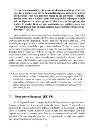 7
“Os ensinamentos da Igreja acerca de situações contingentes estão
sujeitos a maiores ou novos desenvolvimentos e podem ser objeto
de discussão, mas não podemos evitar de ser concretos – sem pre-
tender entrar em detalhes – para que os grandes princípios sociais
não se fiquem em meras generalidades que não interpelam nin-
guém. É preciso tirar as suas consequências práticas, para que
«possam incidir com eficácia também nas complexas situações ho-
diernas».” (EG 182)
A necessidade de «uma voz profética» também sugere uma outra refle-
xão. Ultimamente, têm surgido, dentro e fora da Igreja, vozes que advogam
que não deve haver «denúncia» sem o «anúncio» de uma alternativa. Deve
reconhecer-se que quando a denúncia é acompanhada pelo anúncio, a men-
sagem é melhor entendida e porventura acolhida. Porém, o extremismo
nesta matéria pode acabar por cercear o papel da «voz profética», com grave
prejuízo para a função da «crítica» na vida da Igreja e da sociedade. Sobre-
tudo quando estão em causa questões de fundo – tais como o sistema econó-
mico mundial e aspetos importantes da teoria económica vigente –, não se
pode esperar pela descoberta de uma alternativa acabada para denunciar o
estado das coisas.A«rejeição» do que é mau ou desumano tem valor próprio
que seria grave não reconhecer.
• Estas palavras vêm sublinhar o lugar da promoção e defesa da digni-
dade humana e do bem comum, no âmbito das preocupações da CNJP
e salienta o dever de «uma voz profética», quando esses valores são
«afetados». Estimula, por outro lado, a não se quedar em ecoar prin-
cípios gerais que normalmente colhem a concordância geral, porven-
tura sem eficácia.
V) “Esta economia mata” (EG 53)
8. O Papa dedica diversos parágrafos da Exortação – designadamente,
todo o capítulo IV – à dimensão social da evangelização. Trata-se de um
conjunto de temas amplamente tratados em textos do Magistério da Igreja
sobre a doutrina social. Acontece, todavia, que esta abordagem tem dois
aspetos novos: os termos em que é feita a avaliação do mundo atual à luz dos
princípios básicos daquela doutrina; e a explicitação de algumas implica-
ções concretas dos mesmos princípios.
 